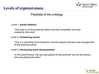 Levels of expressiveness Flexibility of the ontolog y - Level 1:  purely editorial “ This track is on that particular album and that compilation and was created by that artist” - Level 2:  introducing events “ This is a recording of this particular musician playing that jazz-rock arrangement of that particular piece” - Level 3:  introducing event decomposition “ In this performance, this key was played at this particular time by this person,  who was playing the piano” 
