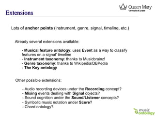 Extensions Lots of  anchor points  (instrument, genre, signal, timeline, etc.) Already several extensions available: -  Musical feature ontology : uses  Event  as a way to classify  features on a signal' timeline -  Instrument taxonomy : thanks to Musicbrainz! -  Genre taxonomy : thanks to Wikipedia/DBPedia -  The Key ontology Other possible extensions: - Audio recording devices under the  Recording  concept? -  Mixing  events dealing with  Signal  objects? - Sound cognition under the  Sound / Listener  concepts? - Symbolic music notation under  Score ? - Chord ontology? 