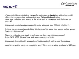 And now?? - Your audio files are just other  items  of a particular  manifestation , which has an URI  - Store the corresponding statements in your SW-enabled application - And your collection gets access to the whole web of knowledge (well, in its current  state:-) ) Give me all musical works composed in a city with more than 500 000 inhabitants Is there someone nearby really liking this band and the same beer as me, so that we can have a drink tomorrow? Place my collection on a timeline and make me listen something composed  in the UK in 1560, followed by a rock song recorded in the 60s Give me all Jimmy Hendrix songs played by Brass Bands with at least 5 members Are there any other performances of this work? Give me one with a small part at 120 bpm 