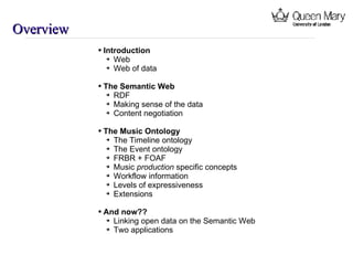 Overview Introduction Web Web of data The Semantic Web RDF Making sense of the data Content negotiation The Music Ontology The Timeline ontology The Event ontology FRBR + FOAF Music  production  specific concepts Workflow information Levels of expressiveness Extensions And now?? Linking open data on the Semantic Web Two applications 
