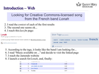 Introduction – Web  Looking for Creative Commons-licensed song from the French band  Lonah 2. I read the  context of each of the first results 3. The second one seems ok... 4. I reach this  last.fm  page: 5. According to the tags, it looks like the band I am looking for... 6. I read “Music available on ...” and decide to visit the linked page 7. I reach the Jamendo website 8. I launch a search for  Lonah , and, finally: 