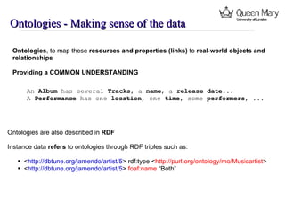 Ontologies - Making sense of the data Ontologies , to map these  resources and properties (links) to  real-world objects and  relationships Providing a COMMON UNDERSTANDING An  Album has several  Tracks , a  name , a  release date ... A  Performance has one  location , one  time , some  performers , ... Ontologies are also described in  RDF Instance data  refers  to ontologies through  RDF triples such as: < http://dbtune.org/jamendo/artist/5 > rdf:type < http://purl.org/ontology/mo/Musicartist > < http://dbtune.org/jamendo/artist/5 >  foaf:name  “Both” 