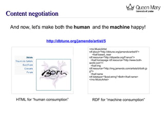 Content negotiation http://dbtune.org/jamendo/artist/5 <mo:MusicArtist rdf:about=&quot;http://dbtune.org/jamendo/artist/5&quot;> <foaf:based_near rdf:resource=&quot;http://dbpedia.org/France&quot;/> <foaf:homepage rdf:resource=&quot;http://www.both-world.com&quot;/> <foaf:img rdf:resource=&quot;http://img.jamendo.com/artists/b/both.jpg&quot;/> <foaf:name rdf:datatype=&quot;&xsd;string&quot;>Both</foaf:name> </mo:MusicArtist> HTML for “human consumption” RDF for “machine consumption” And now, let's make both the  human  and the  machine  happy! 