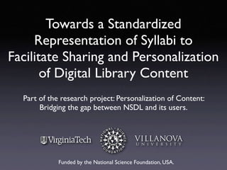 Towards a Standardized
     Representation of Syllabi to
Facilitate Sharing and Personalization
       of Digital Library Content
  Part of the research project: Personalization of Content:
       Bridging the gap between NSDL and its users.




             Funded by the National Science Foundation, USA.