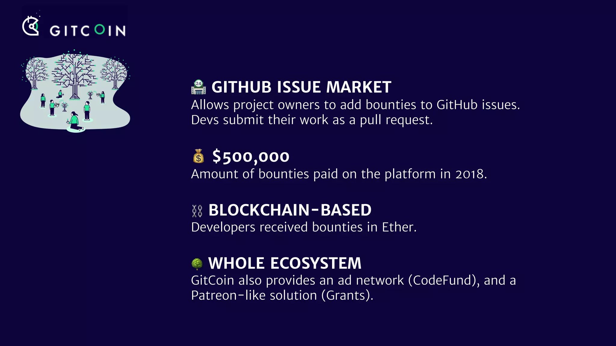 🏪 GITHUB ISSUE MARKET
Allows project owners to add bounties to GitHub issues.
Devs submit their work as a pull request.
💰 $500,000
Amount of bounties paid on the platform in 2018.
⛓ BLOCKCHAIN-BASED
Developers received bounties in Ether.
🌳 WHOLE ECOSYSTEM
GitCoin also provides an ad network (CodeFund), and a
Patreon-like solution (Grants).
 