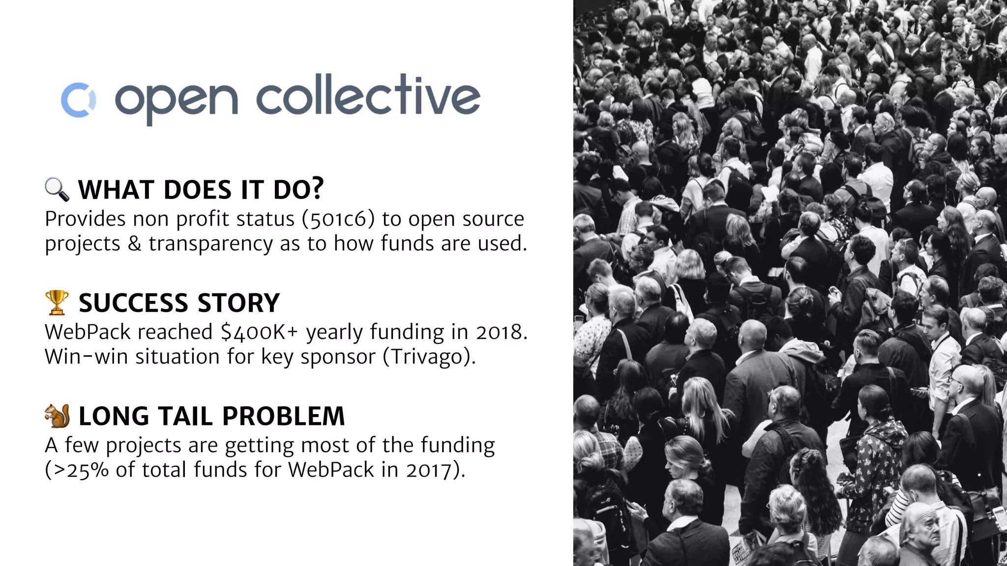 🔍 WHAT DOES IT DO?
Provides non proﬁt status (501c6) to open source
projects & transparency as to how funds are used.
🏆 SUCCESS STORY
WebPack reached $400K+ yearly funding in 2018.
Win-win situation for key sponsor (Trivago).
🐿 LONG TAIL PROBLEM
A few projects are getting most of the funding
(>25% of total funds for WebPack in 2017).
 