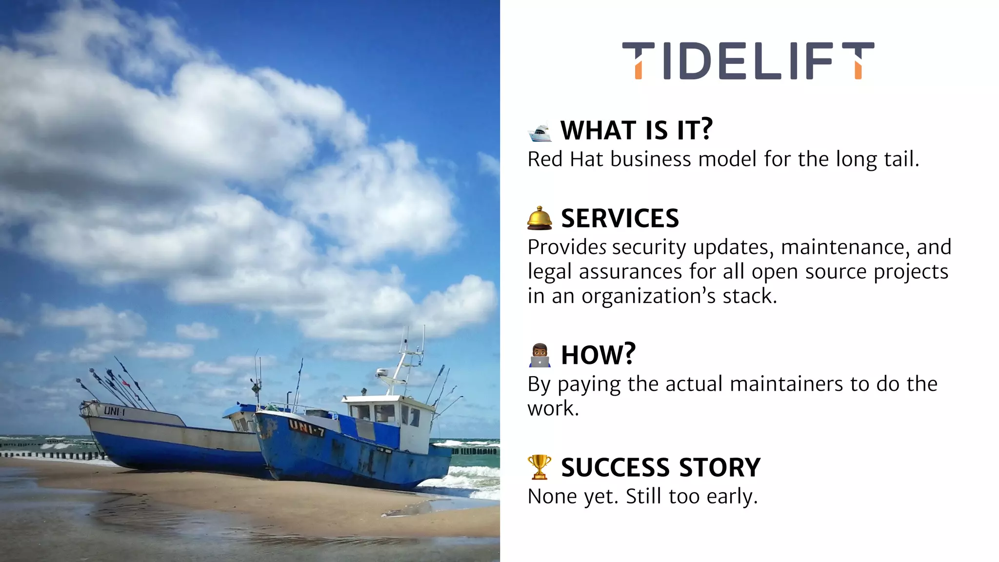 🛥 WHAT IS IT?
Red Hat business model for the long tail.
🛎 SERVICES
Provides security updates, maintenance, and
legal assurances for all open source projects
in an organization’s stack.
👨💻 HOW?
By paying the actual maintainers to do the
work.
🏆 SUCCESS STORY
None yet. Still too early.
 