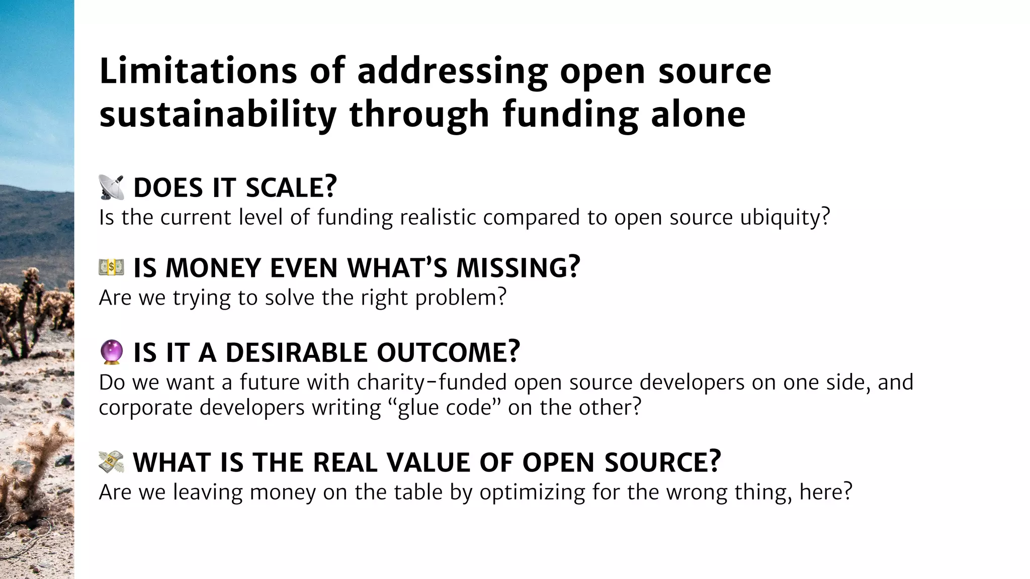 📡 DOES IT SCALE?
Is the current level of funding realistic compared to open source ubiquity?
Limitations of addressing open source
sustainability through funding alone
🔮 IS IT A DESIRABLE OUTCOME?
Do we want a future with charity-funded open source developers on one side, and
corporate developers writing “glue code” on the other?
💵 IS MONEY EVEN WHAT’S MISSING?
Are we trying to solve the right problem?
💸 WHAT IS THE REAL VALUE OF OPEN SOURCE?
Are we leaving money on the table by optimizing for the wrong thing, here?
 