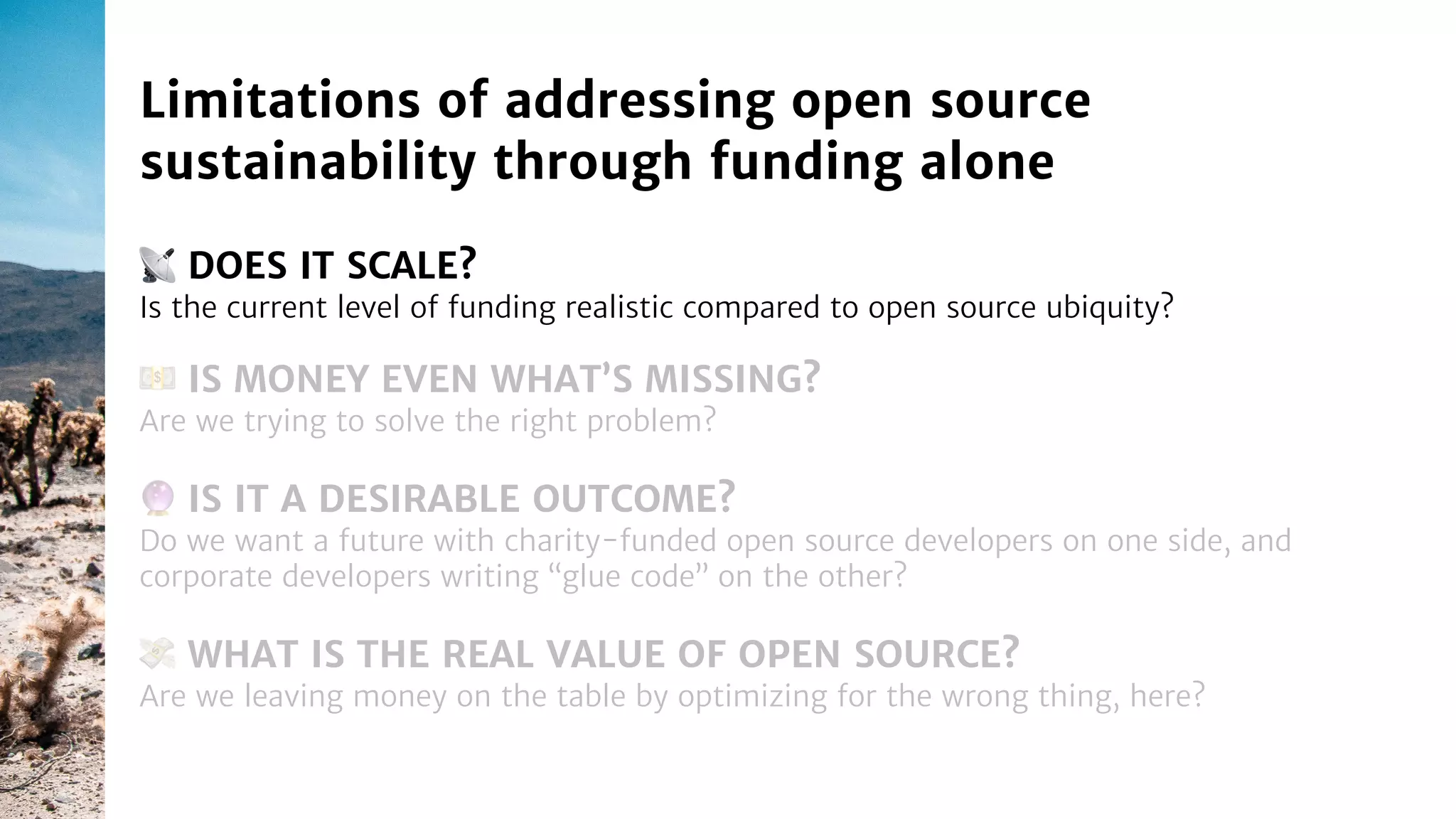 📡 DOES IT SCALE?
Is the current level of funding realistic compared to open source ubiquity?
Limitations of addressing open source
sustainability through funding alone
🔮 IS IT A DESIRABLE OUTCOME?
Do we want a future with charity-funded open source developers on one side, and
corporate developers writing “glue code” on the other?
💵 IS MONEY EVEN WHAT’S MISSING?
Are we trying to solve the right problem?
💸 WHAT IS THE REAL VALUE OF OPEN SOURCE?
Are we leaving money on the table by optimizing for the wrong thing, here?
 