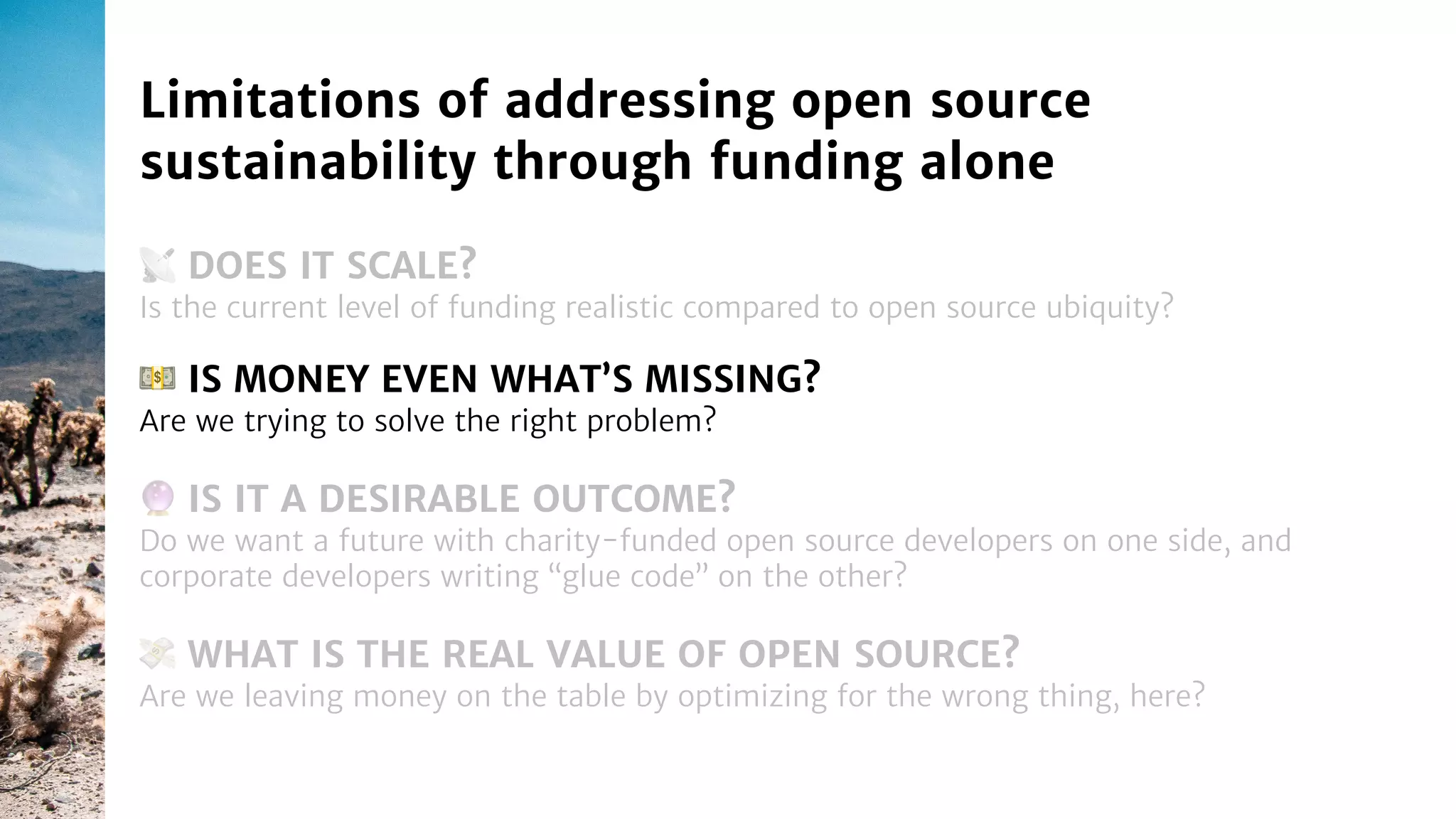 📡 DOES IT SCALE?
Is the current level of funding realistic compared to open source ubiquity?
Limitations of addressing open source
sustainability through funding alone
🔮 IS IT A DESIRABLE OUTCOME?
Do we want a future with charity-funded open source developers on one side, and
corporate developers writing “glue code” on the other?
💵 IS MONEY EVEN WHAT’S MISSING?
Are we trying to solve the right problem?
💸 WHAT IS THE REAL VALUE OF OPEN SOURCE?
Are we leaving money on the table by optimizing for the wrong thing, here?
 