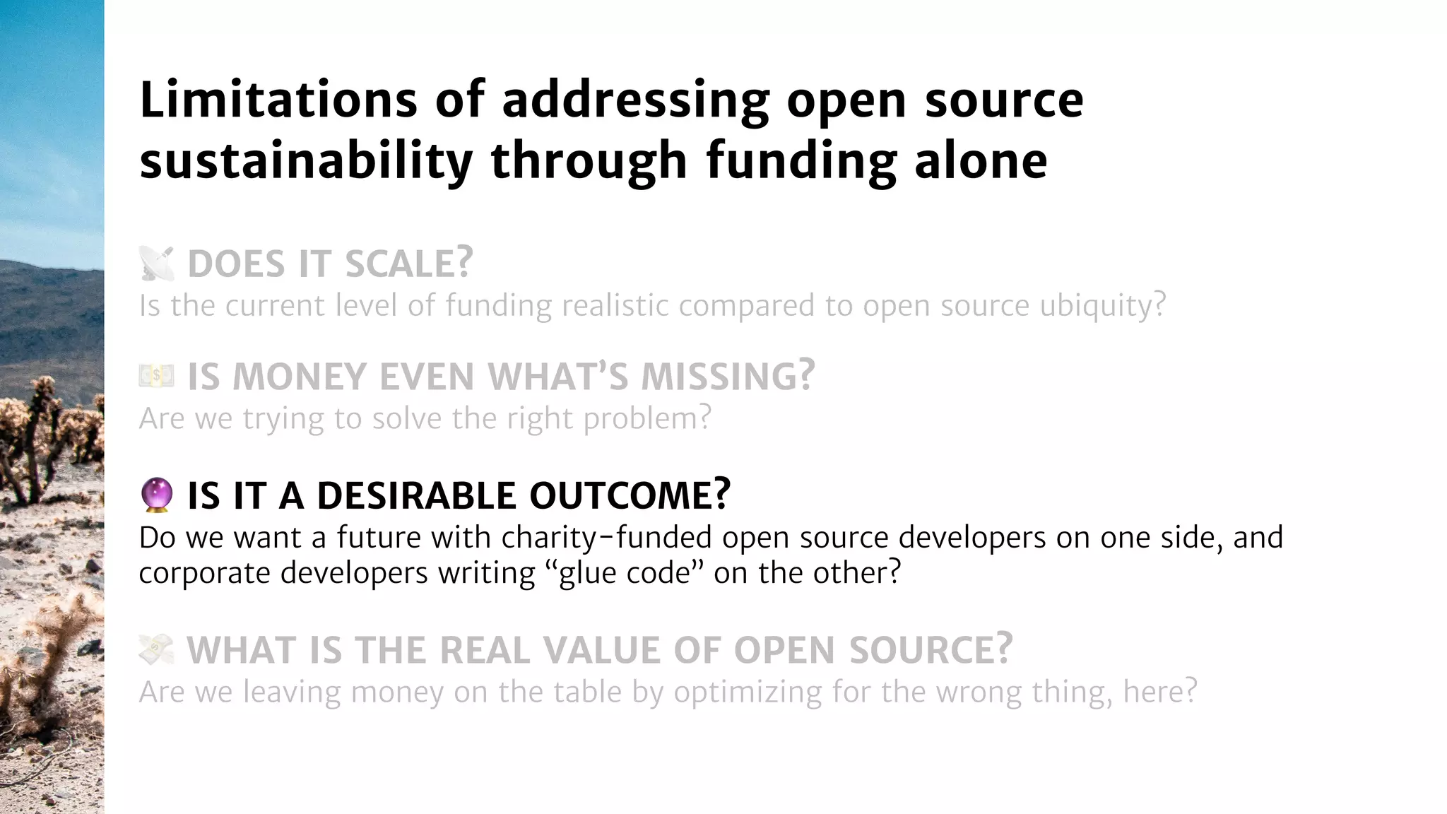 📡 DOES IT SCALE?
Is the current level of funding realistic compared to open source ubiquity?
Limitations of addressing open source
sustainability through funding alone
🔮 IS IT A DESIRABLE OUTCOME?
Do we want a future with charity-funded open source developers on one side, and
corporate developers writing “glue code” on the other?
💵 IS MONEY EVEN WHAT’S MISSING?
Are we trying to solve the right problem?
💸 WHAT IS THE REAL VALUE OF OPEN SOURCE?
Are we leaving money on the table by optimizing for the wrong thing, here?
 