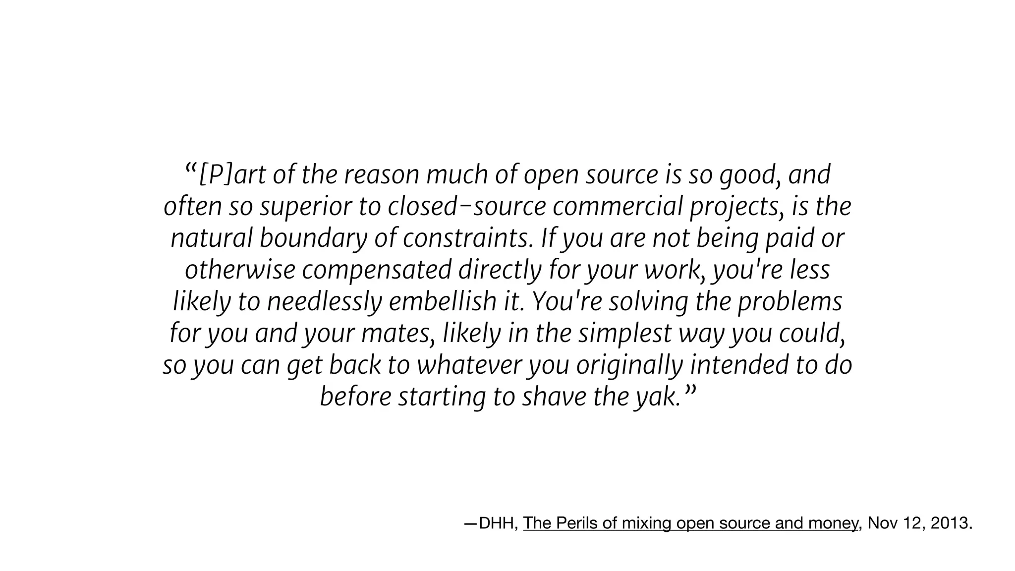 “[P]art of the reason much of open source is so good, and
often so superior to closed-source commercial projects, is the
natural boundary of constraints. If you are not being paid or
otherwise compensated directly for your work, you're less
likely to needlessly embellish it. You're solving the problems
for you and your mates, likely in the simplest way you could,
so you can get back to whatever you originally intended to do
before starting to shave the yak.”
—DHH, The Perils of mixing open source and money, Nov 12, 2013.

 