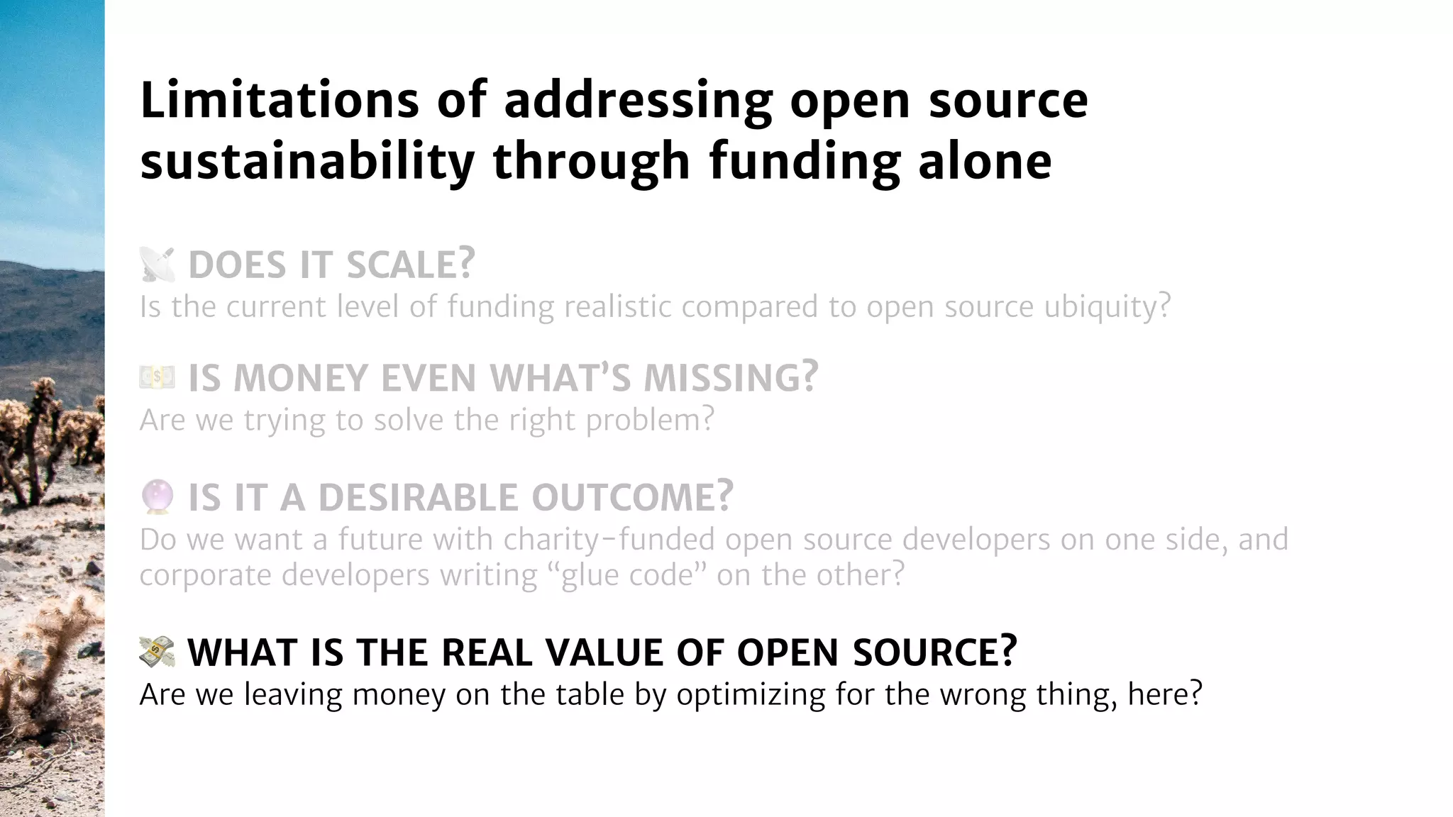 📡 DOES IT SCALE?
Is the current level of funding realistic compared to open source ubiquity?
Limitations of addressing open source
sustainability through funding alone
🔮 IS IT A DESIRABLE OUTCOME?
Do we want a future with charity-funded open source developers on one side, and
corporate developers writing “glue code” on the other?
💵 IS MONEY EVEN WHAT’S MISSING?
Are we trying to solve the right problem?
💸 WHAT IS THE REAL VALUE OF OPEN SOURCE?
Are we leaving money on the table by optimizing for the wrong thing, here?
 