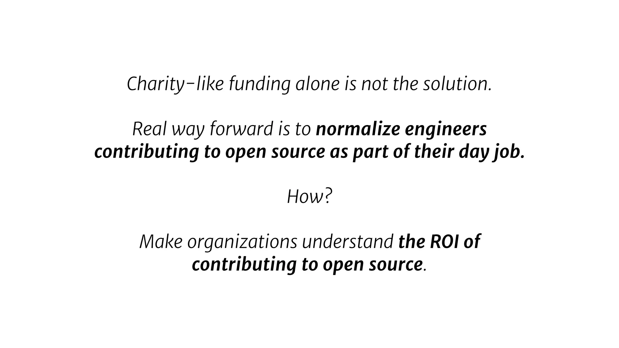 Charity-like funding alone is not the solution.
Real way forward is to normalize engineers
contributing to open source as part of their day job.
How?
Make organizations understand the ROI of
contributing to open source.
 