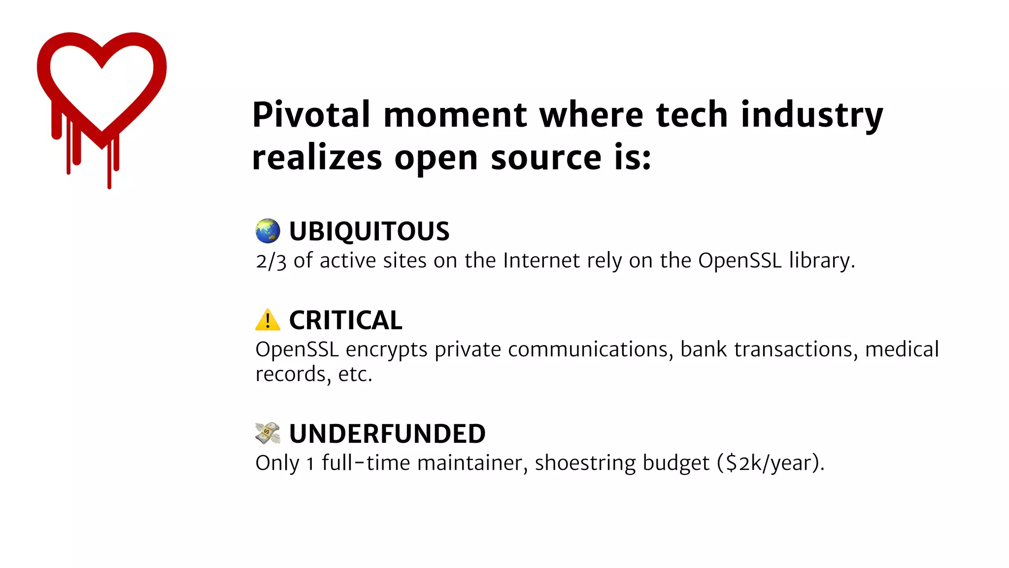🌏 UBIQUITOUS
2/3 of active sites on the Internet rely on the OpenSSL library.
⚠ CRITICAL
OpenSSL encrypts private communications, bank transactions, medical
records, etc.
💸 UNDERFUNDED
Only 1 full-time maintainer, shoestring budget ($2k/year).
Pivotal moment where tech industry
realizes open source is:
 