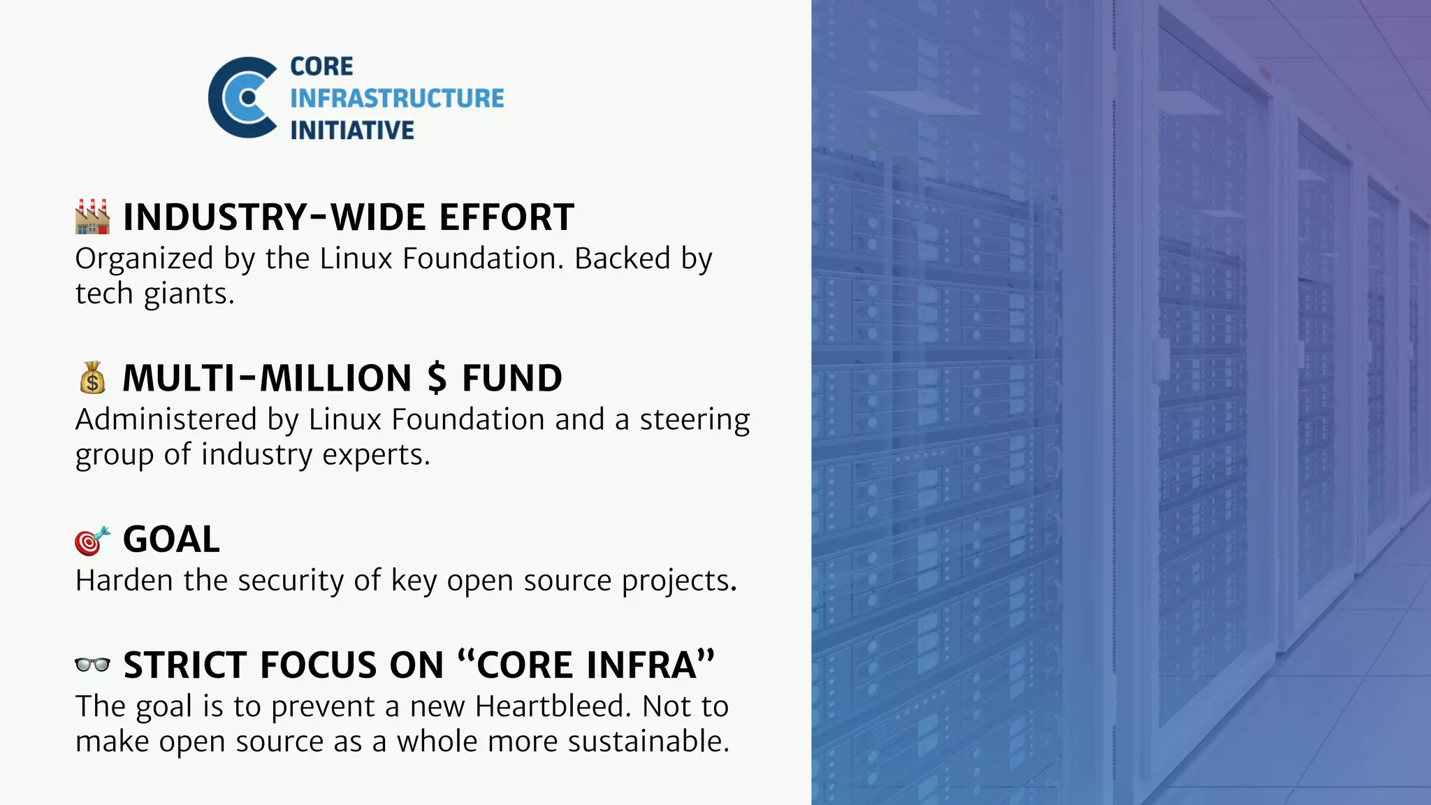 🏭 INDUSTRY-WIDE EFFORT
Organized by the Linux Foundation. Backed by
tech giants.
💰 MULTI-MILLION $ FUND
Administered by Linux Foundation and a steering
group of industry experts.
🎯 GOAL
Harden the security of key open source projects.
👓 STRICT FOCUS ON “CORE INFRA”
The goal is to prevent a new Heartbleed. Not to
make open source as a whole more sustainable.
 