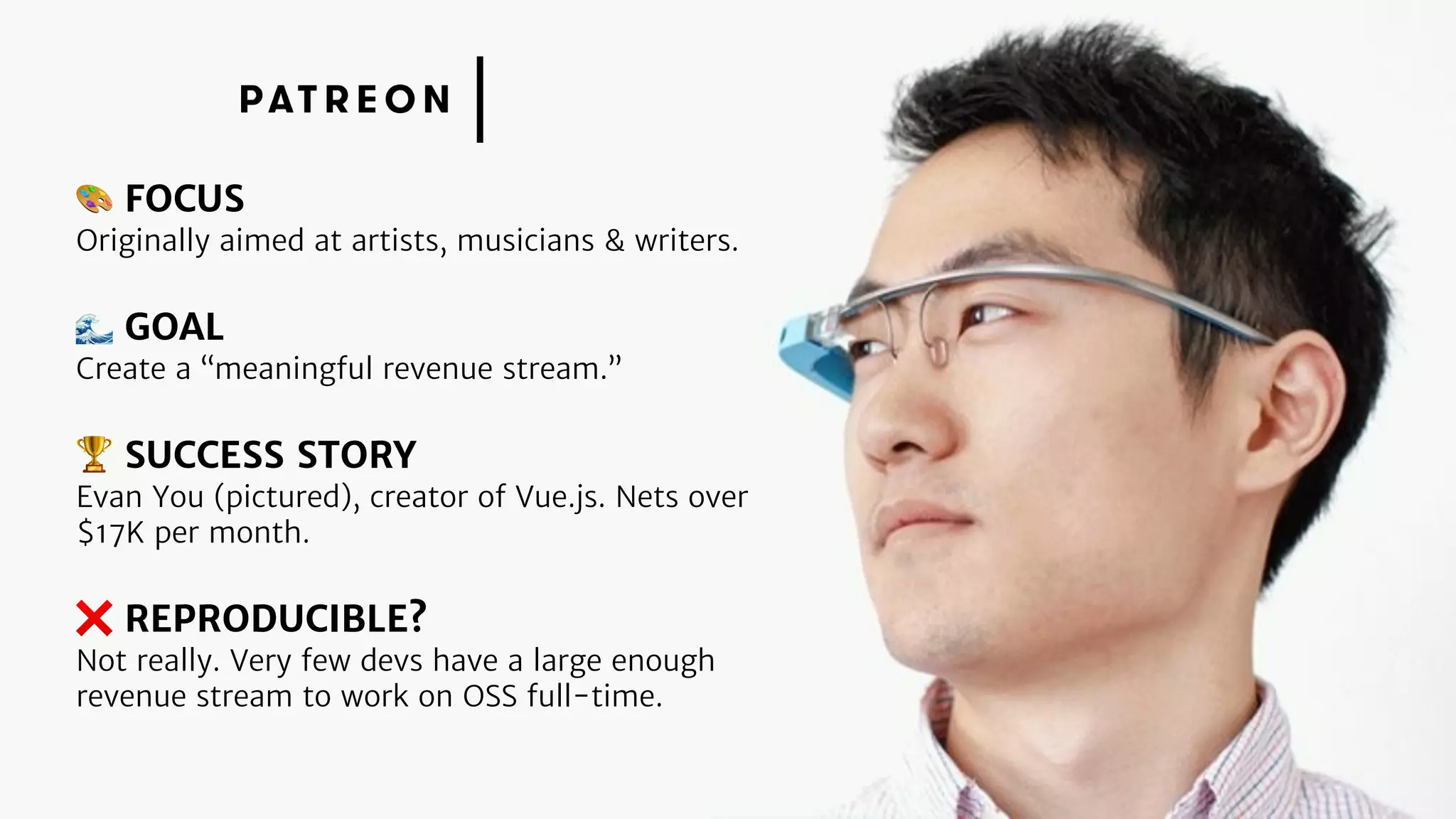 🎨 FOCUS
Originally aimed at artists, musicians & writers.
🌊 GOAL
Create a “meaningful revenue stream.”
🏆 SUCCESS STORY
Evan You (pictured), creator of Vue.js. Nets over
$17K per month.
❌ REPRODUCIBLE?
Not really. Very few devs have a large enough
revenue stream to work on OSS full-time.
 