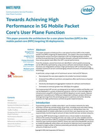 Abstract
This paper presents architecture for a user plane function (UPF) in the mobile
packet core (MPC) targeting 5G deployments. This paper’s discussion begins by
analyzing the various functions required in UPF by modeling packet streams,
architectural partitioning of functionalities between software and hardware, and
how various packet sizes affect the UPF’s overall performance.
From the analyses, several functions are identified in which packet processing
can be efficiently optimized by using various software and hardware designs. The
functions are integrated to achieve a high-performance UPF architecture using
standard rackmount servers and leveraging network functions virtualization (NFV)
technology.
In particular, using a single unit of rackmount server, Intel and SK Telecom:
•	 Decomposed the user plane pipeline into smaller functional modules
•	 Analyzed how different partitions and pipelines affect performance of packet
processing
•	 Iteratively developed and aggregated modules for software and hardware
•	 Estimated an eventual greater than 200 Gbps throughput
The implemented UPF servers are designed to be highly scalable and flexible, and
can be deployed in a variety of physical scenarios, such as in core and edge telco
infrastructure using NFV infrastructure (NFVI). Based on current results, telecom
equipment manufacturers (TEMs) and independent software vendors (ISVs) can
leverage learnings from this prototyping work to optimize and further develop
solutions for high-performance commercial grade implementations.
Introduction
Exponential growth in mobile subscribers’ use of wireless networks for daily
activities is driven by a broad variety of services, including voice and video calling,
video streaming, web browsing, P2P, SMSs, and so on. Along these lines, the
insatiable desire of mobile subscribers to enrich their user experiences over time is
exponentially transforming the amount of data transferred over wireless networks.
Upcoming 3GPP 5G technology is slated to be a critical enabler to dramatically
enhance the variety of existing and new use cases, such as ultra-reliable and low-
latency communication (URLLC), enhanced mobile broadband (eMBB), and massive
machine type communications (mMTC). Some use cases drive bandwidth use (such
as mobile broadband), while others are sensitive to latencies (such as gaming) or
represent a large number of devices potentially periodically transferring small
amounts of data (such as IoT).
This paper presents the architecture for a user plane function (UPF) in the
mobile packet core (MPC) targeting 5G deployments.
Authors
DongJin Lee
SK Telecom
JongHan Park
SK Telecom
Chetan Hiremath
Intel Corporation
John Mangan
Intel Corporation
Michael Lynch
Intel Corporation
Towards Achieving High
Performance in 5G Mobile Packet
Core’s User Plane Function
Communications Service Providers
User Plane Function
Contents
Abstract. . . . . . . . . . . . . . . . . . . . . . . .  .1
Introduction . . . . . . . . . . . . . . . . . . . .  .1
System Architectural Aspects. . . . .2
User Plane Function. . . . . . . . . . . . . .5
Traffic Profiles . . . . . . . . . . . . . . . . . . .8
Designing 5G Core Network User
Plane Function. . . . . . . . . . . . . . . . . .11
Performance Results . . . . . . . . . . . .14
Summary. . . . . . . . . . . . . . . . . . . . . . .16
References and Resources. . . . . . .16
About the Authors. . . . . . . . . . . . . . .16
Glossary of Terms. . . . . . . . . . . . . . .17
Copyright © 2018, Intel Corporation, SK Telecom | 1
white paper
 