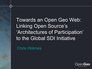 Towards an Open Geo Web: Linking Open Source’s ‘Architectures of Participation’ to the Global SDI Initiative Chris Holmes 