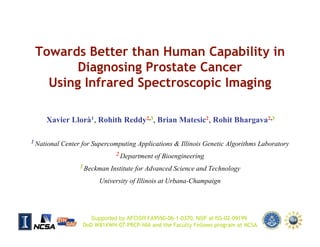 Towards Better than Human Capability in
         Diagnosing Prostate Cancer
    Using Infrared Spectroscopic Imaging

       Xavier Llorà1, Rohith Reddy2,3, Brian Matesic2, Rohit Bhargava2,3

1 National    Center for Supercomputing Applications & Illinois Genetic Algorithms Laboratory
                                 2 Department   of Bioengineering
                    3 Beckman   Institute for Advanced Science and Technology
                           University of Illinois at Urbana-Champaign




                        Supported by AFOSR FA9550-06-1-0370, NSF at ISS-02-09199
                     DoD W81XWH-07-PRCP-NIA and the Faculty Fellows program at NCSA
GECCO 2007 HUMIES                                                                           1