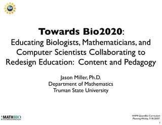 Towards Bio2020:
 Educating Biologists, Mathematicians, and
  Computer Scientists Collaborating to
Redesign Education: Content and Pedagogy
               Jason Miller, Ph.D.
           Department of Mathematics
            Truman State University



                                       HHMI QuantBio Curriculum
                                       Planning Wkshp, 7/18-20/07
                                                                1
 