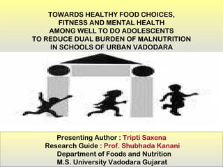 TOWARDS HEALTHY FOOD CHOICES,
       FITNESS AND MENTAL HEALTH
    AMONG WELL TO DO ADOLESCENTS
TO REDUCE DUAL BURDEN OF MALNUTRITION
    IN SCHOOLS OF URBAN VADODARA




      Presenting Author : Tripti Saxena
   Research Guide : Prof. Shubhada Kanani
      Department of Foods and Nutrition
      M.S. University Vadodara Gujarat
 