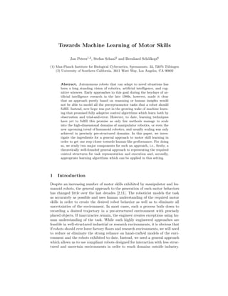 Towards Machine Learning of Motor Skills

            Jan Peters1,2 , Stefan Schaal2 and Bernhard Sch¨lkopf1
                                                           o

(1) Max-Planck Institute for Biological Cybernetics, Spemannstr. 32, 72074 T¨bingen
                                                                            u
    (2) University of Southern California, 3641 Watt Way, Los Angeles, CA 90802



      Abstract. Autonomous robots that can adapt to novel situations has
      been a long standing vision of robotics, artiﬁcial intelligence, and cog-
      nitive sciences. Early approaches to this goal during the heydays of ar-
      tiﬁcial intelligence research in the late 1980s, however, made it clear
      that an approach purely based on reasoning or human insights would
      not be able to model all the perceptuomotor tasks that a robot should
      fulﬁll. Instead, new hope was put in the growing wake of machine learn-
      ing that promised fully adaptive control algorithms which learn both by
      observation and trial-and-error. However, to date, learning techniques
      have yet to fulﬁll this promise as only few methods manage to scale
      into the high-dimensional domains of manipulator robotics, or even the
      new upcoming trend of humanoid robotics, and usually scaling was only
      achieved in precisely pre-structured domains. In this paper, we inves-
      tigate the ingredients for a general approach to motor skill learning in
      order to get one step closer towards human-like performance. For doing
      so, we study two major components for such an approach, i.e., ﬁrstly, a
      theoretically well-founded general approach to representing the required
      control structures for task representation and execution and, secondly,
      appropriate learning algorithms which can be applied in this setting.




1   Introduction
Despite an increasing number of motor skills exhibited by manipulator and hu-
manoid robots, the general approach to the generation of such motor behaviors
has changed little over the last decades [2,11]. The roboticist models the task
as accurately as possible and uses human understanding of the required motor
skills in order to create the desired robot behavior as well as to eliminate all
uncertainties of the environment. In most cases, such a process boils down to
recording a desired trajectory in a pre-structured environment with precisely
placed objects. If inaccuracies remain, the engineer creates exceptions using hu-
man understanding of the task. While such highly engineered approaches are
feasible in well-structured industrial or research environments, it is obvious that
if robots should ever leave factory ﬂoors and research environments, we will need
to reduce or eliminate the strong reliance on hand-crafted models of the envi-
ronment and the robots exhibited to date. Instead, we need a general approach
which allows us to use compliant robots designed for interaction with less struc-
tured and uncertain environments in order to reach domains outside industry.
 