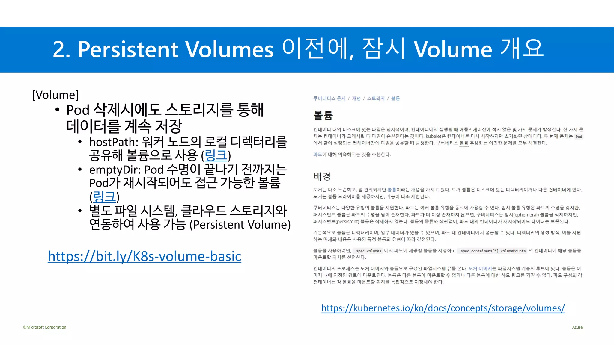 ©Microsoft Corporation Azure
2. Persistent Volumes 이전에, 잠시 Volume 개요
[Volume]
• Pod 삭제시에도 스토리지를 통해
데이터를 계속 저장
• hostPath: 워커 노드의 로컬 디렉터리를
공유해 볼륨으로 사용 (링크)
• emptyDir: Pod 수명이 끝나기 전까지는
Pod가 재시작되어도 접근 가능한 볼륨
(링크)
• 별도 파일 시스템, 클라우드 스토리지와
연동하여 사용 가능 (Persistent Volume)
https://bit.ly/K8s-volume-basic
https://kubernetes.io/ko/docs/concepts/storage/volumes/
 