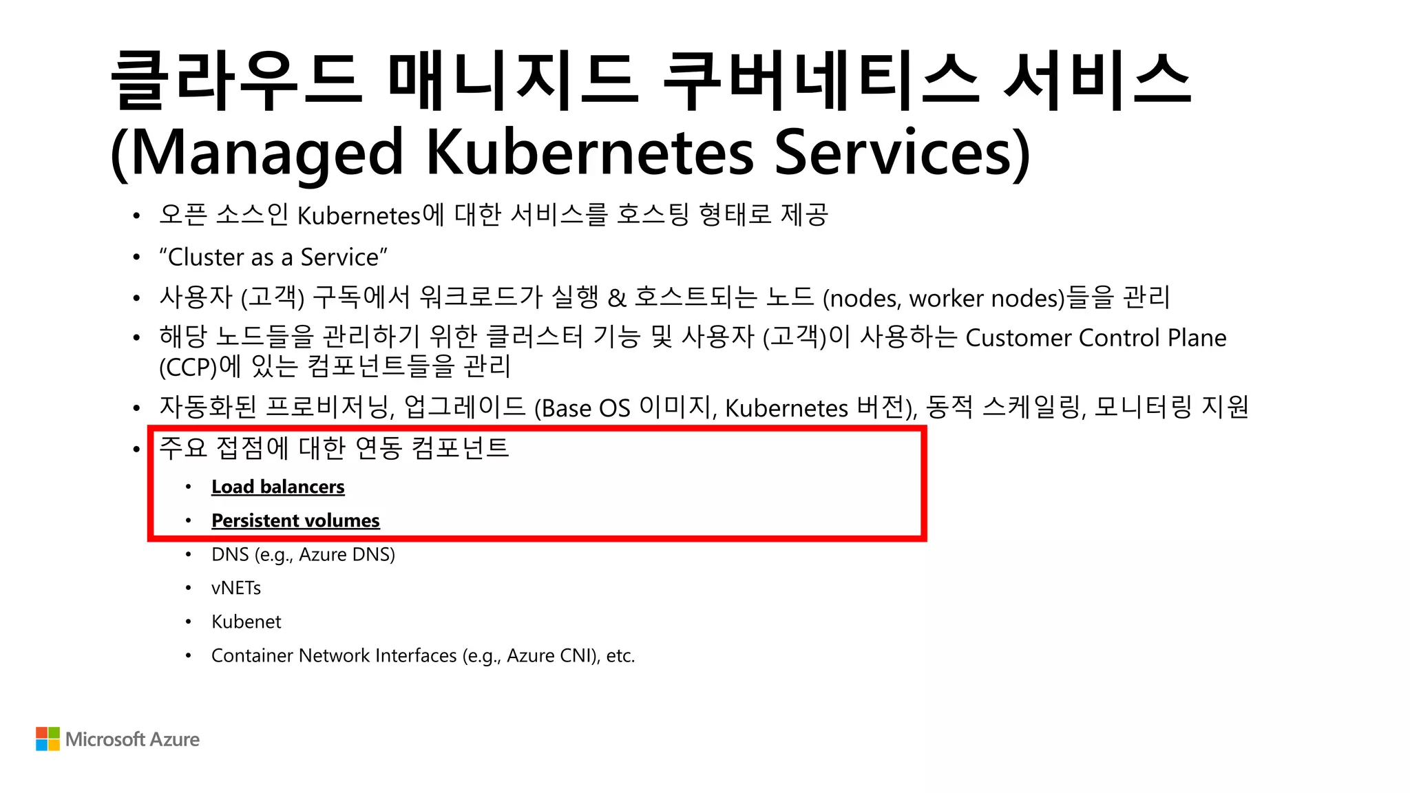클라우드 매니지드 쿠버네티스 서비스
(Managed Kubernetes Services)
• 오픈 소스인 Kubernetes에 대한 서비스를 호스팅 형태로 제공
• “Cluster as a Service”
• 사용자 (고객) 구독에서 워크로드가 실행 & 호스트되는 노드 (nodes, worker nodes)들을 관리
• 해당 노드들을 관리하기 위한 클러스터 기능 및 사용자 (고객)이 사용하는 Customer Control Plane
(CCP)에 있는 컴포넌트들을 관리
• 자동화된 프로비저닝, 업그레이드 (Base OS 이미지, Kubernetes 버전), 동적 스케일링, 모니터링 지원
• 주요 접점에 대한 연동 컴포넌트
• Load balancers
• Persistent volumes
• DNS (e.g., Azure DNS)
• vNETs
• Kubenet
• Container Network Interfaces (e.g., Azure CNI), etc.
 