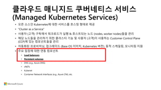 클라우드 매니지드 쿠버네티스 서비스
(Managed Kubernetes Services)
• 오픈 소스인 Kubernetes에 대한 서비스를 호스팅 형태로 제공
• “Cluster as a Service”
• 사용자 (고객) 구독에서 워크로드가 실행 & 호스트되는 노드 (nodes, worker nodes)들을 관리
• 해당 노드들을 관리하기 위한 클러스터 기능 및 사용자 (고객)이 사용하는 Customer Control Plane
(CCP)에 있는 컴포넌트들을 관리
• 자동화된 프로비저닝, 업그레이드 (Base OS 이미지, Kubernetes 버전), 동적 스케일링, 모니터링 지원
• 주요 접점에 대한 연동 컴포넌트
• Load balancers
• Persistent volumes
• DNS (e.g., Azure DNS)
• vNETs
• Kubenet
• Container Network Interfaces (e.g., Azure CNI), etc.
 