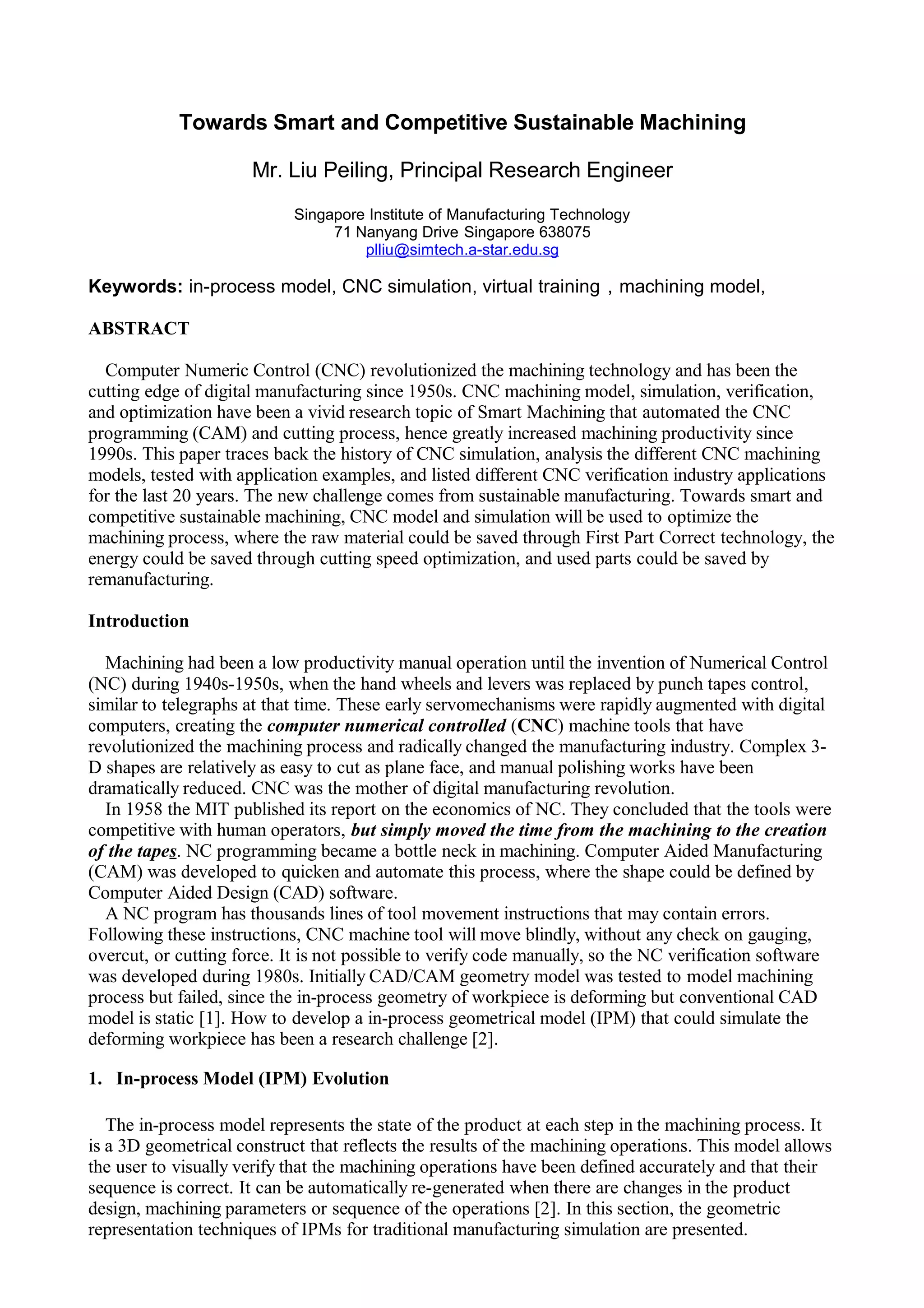 Towards Smart and Competitive Sustainable Machining
Mr. Liu Peiling, Principal Research Engineer
Singapore Institute of Manufacturing Technology
71 Nanyang Drive Singapore 638075
plliu@simtech.a-star.edu.sg
Keywords: in-process model, CNC simulation, virtual training，machining model,
ABSTRACT
Computer Numeric Control (CNC) revolutionized the machining technology and has been the
cutting edge of digital manufacturing since 1950s. CNC machining model, simulation, verification,
and optimization have been a vivid research topic of Smart Machining that automated the CNC
programming (CAM) and cutting process, hence greatly increased machining productivity since
1990s. This paper traces back the history of CNC simulation, analysis the different CNC machining
models, tested with application examples, and listed different CNC verification industry applications
for the last 20 years. The new challenge comes from sustainable manufacturing. Towards smart and
competitive sustainable machining, CNC model and simulation will be used to optimize the
machining process, where the raw material could be saved through First Part Correct technology, the
energy could be saved through cutting speed optimization, and used parts could be saved by
remanufacturing.
Introduction
Machining had been a low productivity manual operation until the invention of Numerical Control
(NC) during 1940s-1950s, when the hand wheels and levers was replaced by punch tapes control,
similar to telegraphs at that time. These early servomechanisms were rapidly augmented with digital
computers, creating the computer numerical controlled (CNC) machine tools that have
revolutionized the machining process and radically changed the manufacturing industry. Complex 3-
D shapes are relatively as easy to cut as plane face, and manual polishing works have been
dramatically reduced. CNC was the mother of digital manufacturing revolution.
In 1958 the MIT published its report on the economics of NC. They concluded that the tools were
competitive with human operators, but simply moved the time from the machining to the creation
of the tapes. NC programming became a bottle neck in machining. Computer Aided Manufacturing
(CAM) was developed to quicken and automate this process, where the shape could be defined by
Computer Aided Design (CAD) software.
A NC program has thousands lines of tool movement instructions that may contain errors.
Following these instructions, CNC machine tool will move blindly, without any check on gauging,
overcut, or cutting force. It is not possible to verify code manually, so the NC verification software
was developed during 1980s. Initially CAD/CAM geometry model was tested to model machining
process but failed, since the in-process geometry of workpiece is deforming but conventional CAD
model is static [1]. How to develop a in-process geometrical model (IPM) that could simulate the
deforming workpiece has been a research challenge [2].
1. In-process Model (IPM) Evolution
The in-process model represents the state of the product at each step in the machining process. It
is a 3D geometrical construct that reflects the results of the machining operations. This model allows
the user to visually verify that the machining operations have been defined accurately and that their
sequence is correct. It can be automatically re-generated when there are changes in the product
design, machining parameters or sequence of the operations [2]. In this section, the geometric
representation techniques of IPMs for traditional manufacturing simulation are presented.
 