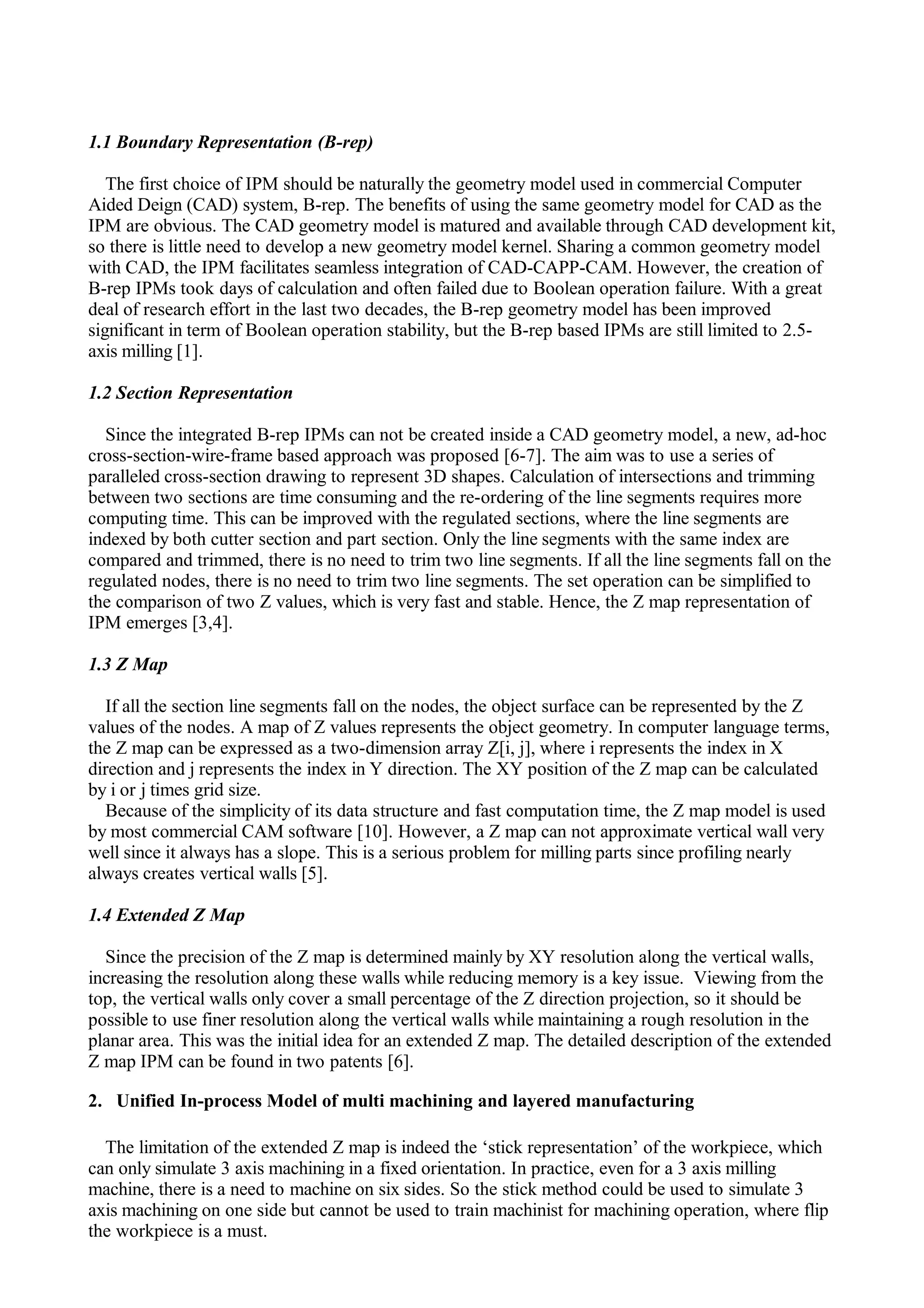 1.1 Boundary Representation (B-rep)
The first choice of IPM should be naturally the geometry model used in commercial Computer
Aided Deign (CAD) system, B-rep. The benefits of using the same geometry model for CAD as the
IPM are obvious. The CAD geometry model is matured and available through CAD development kit,
so there is little need to develop a new geometry model kernel. Sharing a common geometry model
with CAD, the IPM facilitates seamless integration of CAD-CAPP-CAM. However, the creation of
B-rep IPMs took days of calculation and often failed due to Boolean operation failure. With a great
deal of research effort in the last two decades, the B-rep geometry model has been improved
significant in term of Boolean operation stability, but the B-rep based IPMs are still limited to 2.5-
axis milling [1].
1.2 Section Representation
Since the integrated B-rep IPMs can not be created inside a CAD geometry model, a new, ad-hoc
cross-section-wire-frame based approach was proposed [6-7]. The aim was to use a series of
paralleled cross-section drawing to represent 3D shapes. Calculation of intersections and trimming
between two sections are time consuming and the re-ordering of the line segments requires more
computing time. This can be improved with the regulated sections, where the line segments are
indexed by both cutter section and part section. Only the line segments with the same index are
compared and trimmed, there is no need to trim two line segments. If all the line segments fall on the
regulated nodes, there is no need to trim two line segments. The set operation can be simplified to
the comparison of two Z values, which is very fast and stable. Hence, the Z map representation of
IPM emerges [3,4].
1.3 Z Map
If all the section line segments fall on the nodes, the object surface can be represented by the Z
values of the nodes. A map of Z values represents the object geometry. In computer language terms,
the Z map can be expressed as a two-dimension array Z[i, j], where i represents the index in X
direction and j represents the index in Y direction. The XY position of the Z map can be calculated
by i or j times grid size.
Because of the simplicity of its data structure and fast computation time, the Z map model is used
by most commercial CAM software [10]. However, a Z map can not approximate vertical wall very
well since it always has a slope. This is a serious problem for milling parts since profiling nearly
always creates vertical walls [5].
1.4 Extended Z Map
Since the precision of the Z map is determined mainly by XY resolution along the vertical walls,
increasing the resolution along these walls while reducing memory is a key issue. Viewing from the
top, the vertical walls only cover a small percentage of the Z direction projection, so it should be
possible to use finer resolution along the vertical walls while maintaining a rough resolution in the
planar area. This was the initial idea for an extended Z map. The detailed description of the extended
Z map IPM can be found in two patents [6].
2. Unified In-process Model of multi machining and layered manufacturing
The limitation of the extended Z map is indeed the ‘stick representation’ of the workpiece, which
can only simulate 3 axis machining in a fixed orientation. In practice, even for a 3 axis milling
machine, there is a need to machine on six sides. So the stick method could be used to simulate 3
axis machining on one side but cannot be used to train machinist for machining operation, where flip
the workpiece is a must.
 