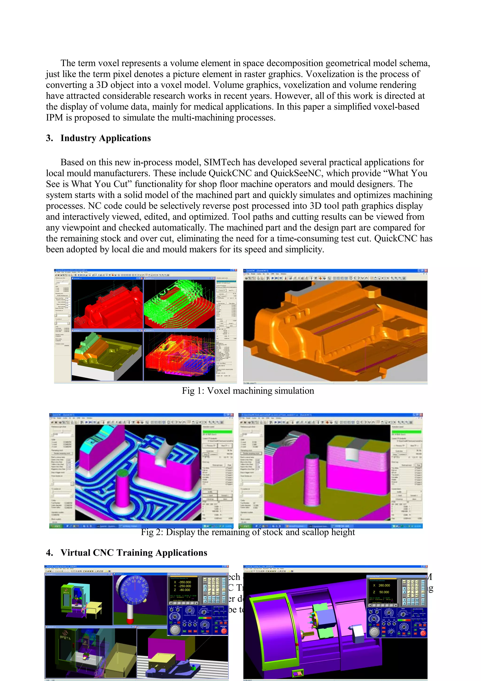 The term voxel represents a volume element in space decomposition geometrical model schema,
just like the term pixel denotes a picture element in raster graphics. Voxelization is the process of
converting a 3D object into a voxel model. Volume graphics, voxelization and volume rendering
have attracted considerable research works in recent years. However, all of this work is directed at
the display of volume data, mainly for medical applications. In this paper a simplified voxel-based
IPM is proposed to simulate the multi-machining processes.
3. Industry Applications
Based on this new in-process model, SIMTech has developed several practical applications for
local mould manufacturers. These include QuickCNC and QuickSeeNC, which provide “What You
See is What You Cut” functionality for shop floor machine operators and mould designers. The
system starts with a solid model of the machined part and quickly simulates and optimizes machining
processes. NC code could be selectively reverse post processed into 3D tool path graphics display
and interactively viewed, edited, and optimized. Tool paths and cutting results can be viewed from
any viewpoint and checked automatically. The machined part and the design part are compared for
the remaining stock and over cut, eliminating the need for a time-consuming test cut. QuickCNC has
been adopted by local die and mould makers for its speed and simplicity.
Fig 1: Voxel machining simulation
Fig 2: Display the remaining of stock and scallop height
4. Virtual CNC Training Applications
Based on this new in-process model, SIMTech developed a VR training sysem for training CAM
programmer and CNC machinists – Virtual CNC Training Lab. The students can simulate the milling
process and save the “machined” model for other downstream machining process. The virtual CNC
simulator also allows for different situations to be tested during training, which would be costly if
done on the machines.
 