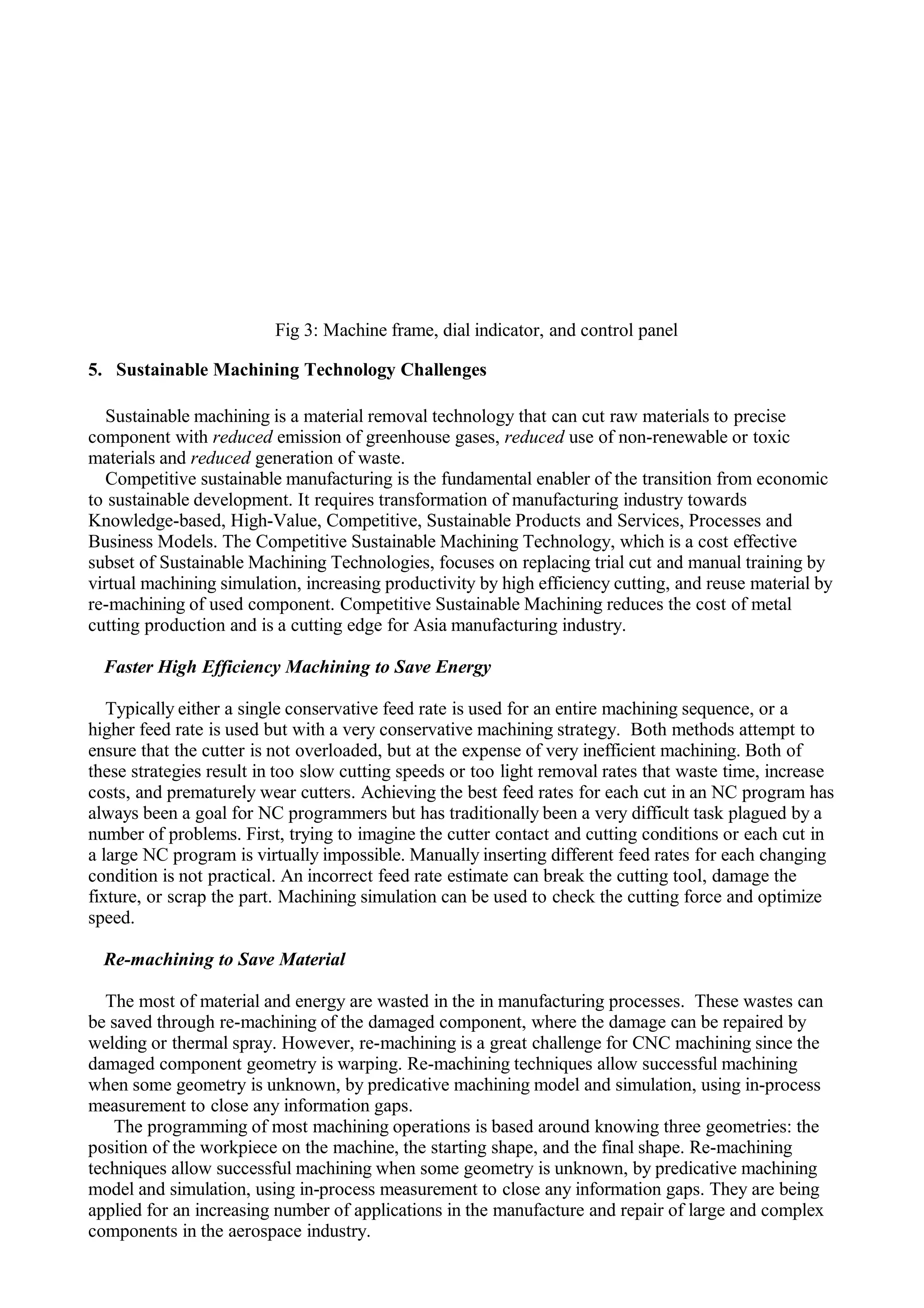 Fig 3: Machine frame, dial indicator, and control panel
5. Sustainable Machining Technology Challenges
Sustainable machining is a material removal technology that can cut raw materials to precise
component with reduced emission of greenhouse gases, reduced use of non-renewable or toxic
materials and reduced generation of waste.
Competitive sustainable manufacturing is the fundamental enabler of the transition from economic
to sustainable development. It requires transformation of manufacturing industry towards
Knowledge-based, High-Value, Competitive, Sustainable Products and Services, Processes and
Business Models. The Competitive Sustainable Machining Technology, which is a cost effective
subset of Sustainable Machining Technologies, focuses on replacing trial cut and manual training by
virtual machining simulation, increasing productivity by high efficiency cutting, and reuse material by
re-machining of used component. Competitive Sustainable Machining reduces the cost of metal
cutting production and is a cutting edge for Asia manufacturing industry.
Faster High Efficiency Machining to Save Energy
Typically either a single conservative feed rate is used for an entire machining sequence, or a
higher feed rate is used but with a very conservative machining strategy. Both methods attempt to
ensure that the cutter is not overloaded, but at the expense of very inefficient machining. Both of
these strategies result in too slow cutting speeds or too light removal rates that waste time, increase
costs, and prematurely wear cutters. Achieving the best feed rates for each cut in an NC program has
always been a goal for NC programmers but has traditionally been a very difficult task plagued by a
number of problems. First, trying to imagine the cutter contact and cutting conditions or each cut in
a large NC program is virtually impossible. Manually inserting different feed rates for each changing
condition is not practical. An incorrect feed rate estimate can break the cutting tool, damage the
fixture, or scrap the part. Machining simulation can be used to check the cutting force and optimize
speed.
Re-machining to Save Material
The most of material and energy are wasted in the in manufacturing processes. These wastes can
be saved through re-machining of the damaged component, where the damage can be repaired by
welding or thermal spray. However, re-machining is a great challenge for CNC machining since the
damaged component geometry is warping. Re-machining techniques allow successful machining
when some geometry is unknown, by predicative machining model and simulation, using in-process
measurement to close any information gaps.
The programming of most machining operations is based around knowing three geometries: the
position of the workpiece on the machine, the starting shape, and the final shape. Re-machining
techniques allow successful machining when some geometry is unknown, by predicative machining
model and simulation, using in-process measurement to close any information gaps. They are being
applied for an increasing number of applications in the manufacture and repair of large and complex
components in the aerospace industry.
 