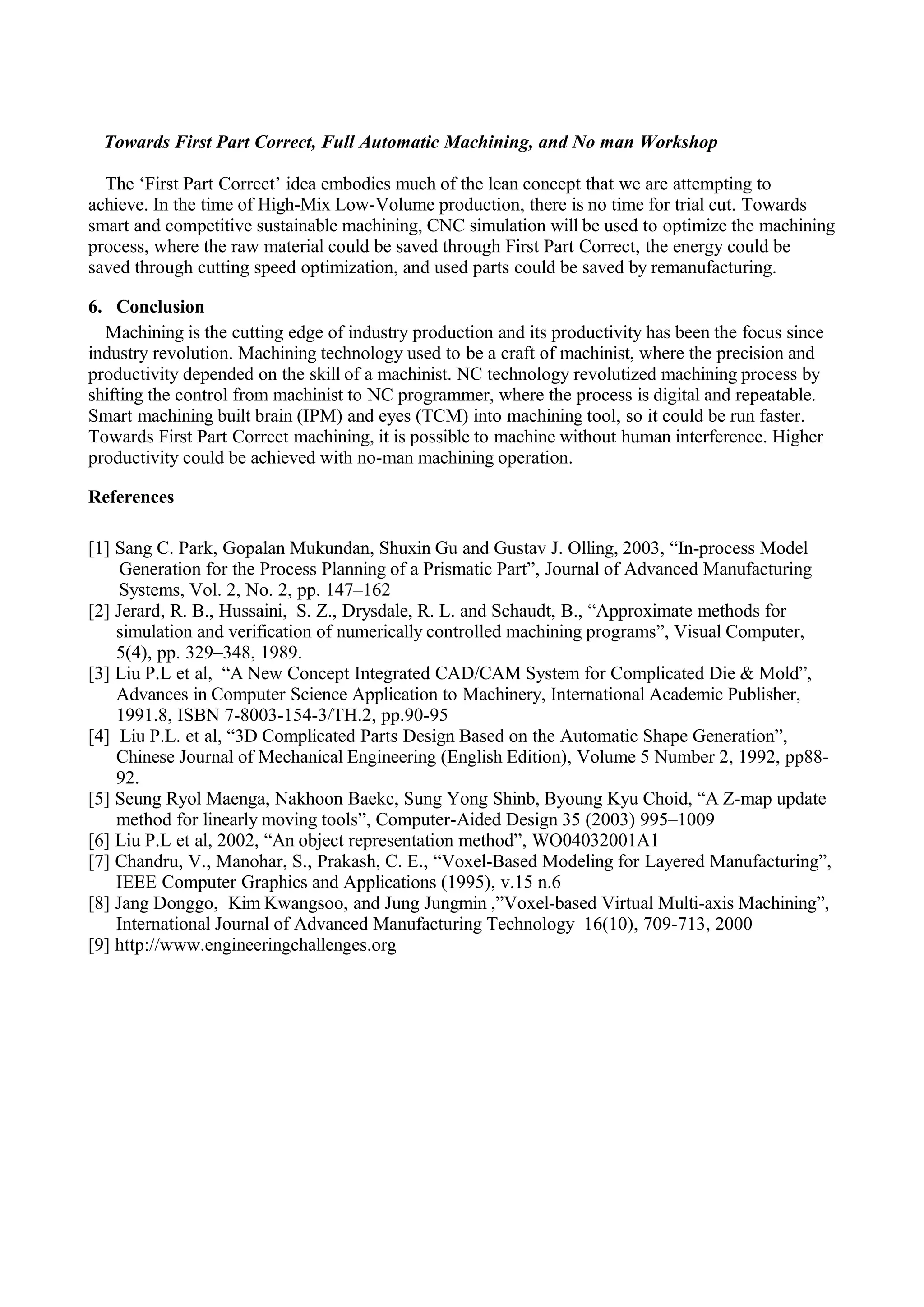 Towards First Part Correct, Full Automatic Machining, and No man Workshop
The ‘First Part Correct’ idea embodies much of the lean concept that we are attempting to
achieve. In the time of High-Mix Low-Volume production, there is no time for trial cut. Towards
smart and competitive sustainable machining, CNC simulation will be used to optimize the machining
process, where the raw material could be saved through First Part Correct, the energy could be
saved through cutting speed optimization, and used parts could be saved by remanufacturing.
6. Conclusion
Machining is the cutting edge of industry production and its productivity has been the focus since
industry revolution. Machining technology used to be a craft of machinist, where the precision and
productivity depended on the skill of a machinist. NC technology revolutized machining process by
shifting the control from machinist to NC programmer, where the process is digital and repeatable.
Smart machining built brain (IPM) and eyes (TCM) into machining tool, so it could be run faster.
Towards First Part Correct machining, it is possible to machine without human interference. Higher
productivity could be achieved with no-man machining operation.
References
[1] Sang C. Park, Gopalan Mukundan, Shuxin Gu and Gustav J. Olling, 2003, “In-process Model
Generation for the Process Planning of a Prismatic Part”, Journal of Advanced Manufacturing
Systems, Vol. 2, No. 2, pp. 147–162
[2] Jerard, R. B., Hussaini, S. Z., Drysdale, R. L. and Schaudt, B., “Approximate methods for
simulation and verification of numerically controlled machining programs”, Visual Computer,
5(4), pp. 329–348, 1989.
[3] Liu P.L et al, “A New Concept Integrated CAD/CAM System for Complicated Die & Mold”,
Advances in Computer Science Application to Machinery, International Academic Publisher,
1991.8, ISBN 7-8003-154-3/TH.2, pp.90-95
[4] Liu P.L. et al, “3D Complicated Parts Design Based on the Automatic Shape Generation”,
Chinese Journal of Mechanical Engineering (English Edition), Volume 5 Number 2, 1992, pp88-
92.
[5] Seung Ryol Maenga, Nakhoon Baekc, Sung Yong Shinb, Byoung Kyu Choid, “A Z-map update
method for linearly moving tools”, Computer-Aided Design 35 (2003) 995–1009
[6] Liu P.L et al, 2002, “An object representation method”, WO04032001A1
[7] Chandru, V., Manohar, S., Prakash, C. E., “Voxel-Based Modeling for Layered Manufacturing”,
IEEE Computer Graphics and Applications (1995), v.15 n.6
[8] Jang Donggo, Kim Kwangsoo, and Jung Jungmin ,”Voxel-based Virtual Multi-axis Machining”,
International Journal of Advanced Manufacturing Technology 16(10), 709-713, 2000
[9] http://www.engineeringchallenges.org
 