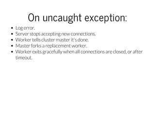 On uncaught exception:
Log error.
Server stops accepting new connections.
Worker tells cluster master it's done.
Master fo...
