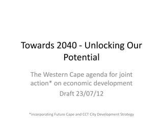 Towards 2040 - Unlocking Our
         Potential
  The Western Cape agenda for joint
  action* on economic development
           Draft 23/07/12

 *incorporating Future Cape and CCT City Development Strategy
 