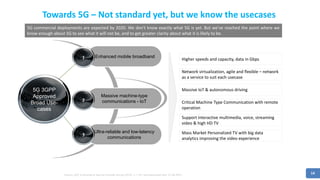 14
Towards 5G – Not standard yet, but we know the usecases
Source: [IDC Enterprise & Service Provider Survey 2016], n = 161 (all enterprises) and 10 (all SPs)
Mass Market Personalized TV with big data
analytics improving the video experience
Support interactive multimedia, voice, streaming
video & high HD TV
5G 3GPP
Approved
Broad Use-
cases
Enhanced mobile broadband1
Massive machine-type
communications - IoT2
Ultra-reliable and low-latency
communications
3
Higher speeds and capacity, data in Gbps
Network virtualization, agile and flexible – network
as a service to suit each usecase
Massive IoT & autonomous driving
Critical Machine Type Communication with remote
operation
5G commercial deployments are expected by 2020. We don't know exactly what 5G is yet. But we've reached the point where we
know enough about 5G to see what it will not be, and to get greater clarity about what it is likely to be.
 