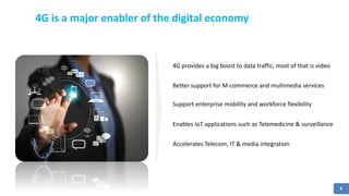 8
4G is a major enabler of the digital economy
4G provides a big boost to data traffic, most of that is video
Better support for M-commerce and multimedia services
Support enterprise mobility and workforce flexibility
Enables IoT applications such as Telemedicine & surveillance
Accelerates Telecom, IT & media integration
 