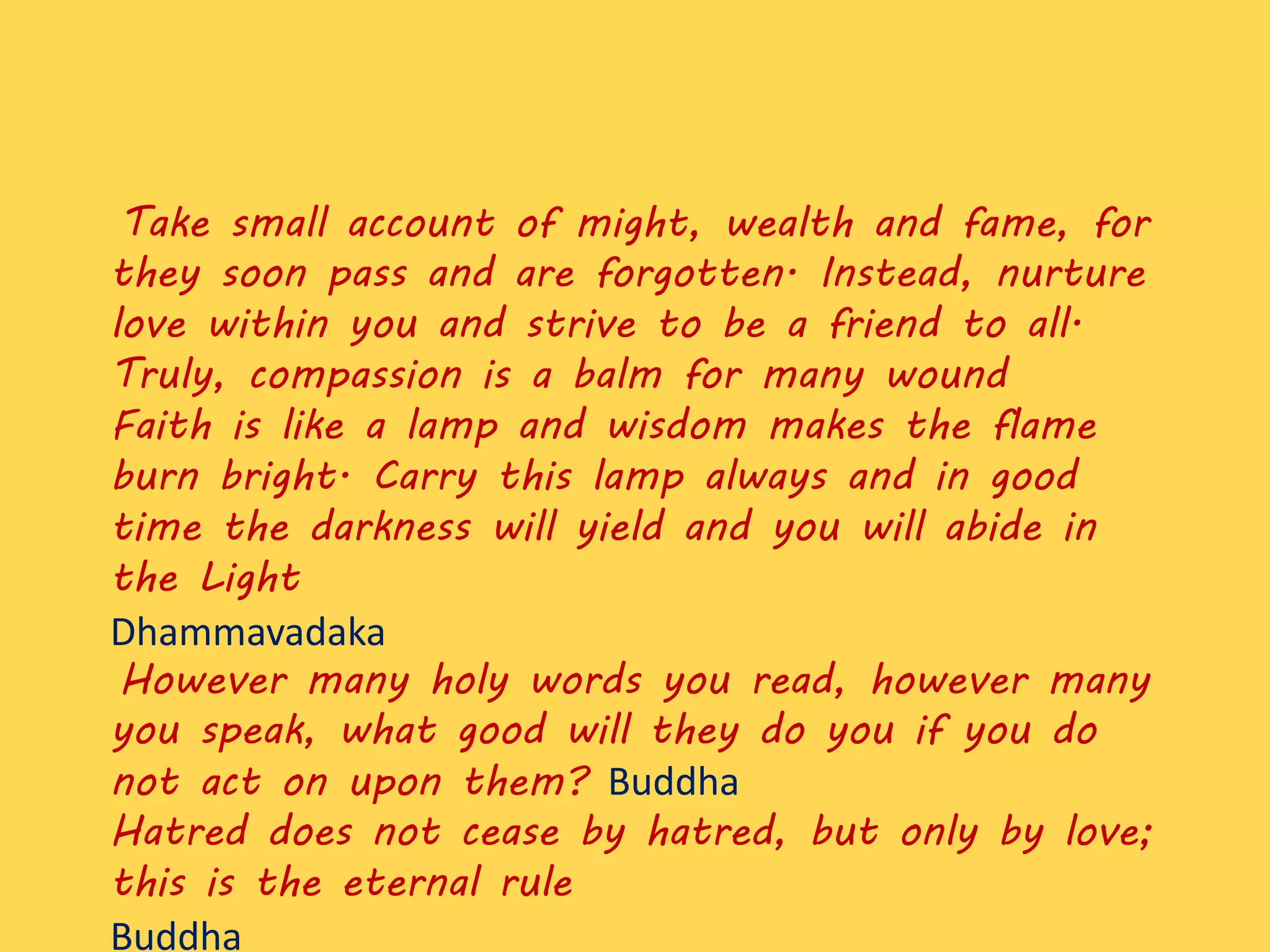 Take small account of might, wealth and fame, for
they soon pass and are forgotten. Instead, nurture
love within you and strive to be a friend to all.
Truly, compassion is a balm for many wound
Faith is like a lamp and wisdom makes the flame
burn bright. Carry this lamp always and in good
time the darkness will yield and you will abide in
the Light
Dhammavadaka
However many holy words you read, however many
you speak, what good will they do you if you do
not act on upon them? Buddha
Hatred does not cease by hatred, but only by love;
this is the eternal rule
Buddha
 