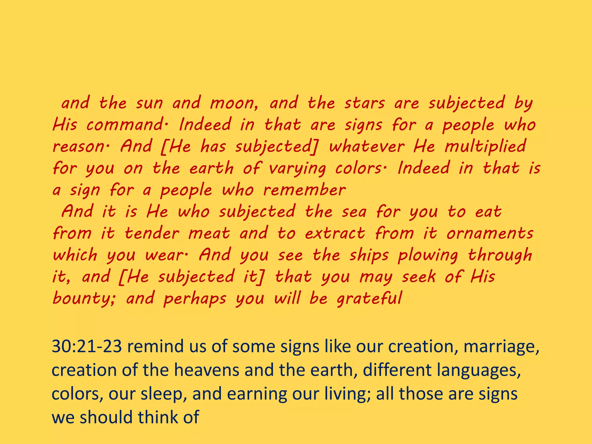 and the sun and moon, and the stars are subjected by
His command. Indeed in that are signs for a people who
reason. And [He has subjected] whatever He multiplied
for you on the earth of varying colors. Indeed in that is
a sign for a people who remember
And it is He who subjected the sea for you to eat
from it tender meat and to extract from it ornaments
which you wear. And you see the ships plowing through
it, and [He subjected it] that you may seek of His
bounty; and perhaps you will be grateful
30:21-23 remind us of some signs like our creation, marriage,
creation of the heavens and the earth, different languages,
colors, our sleep, and earning our living; all those are signs
we should think of
 