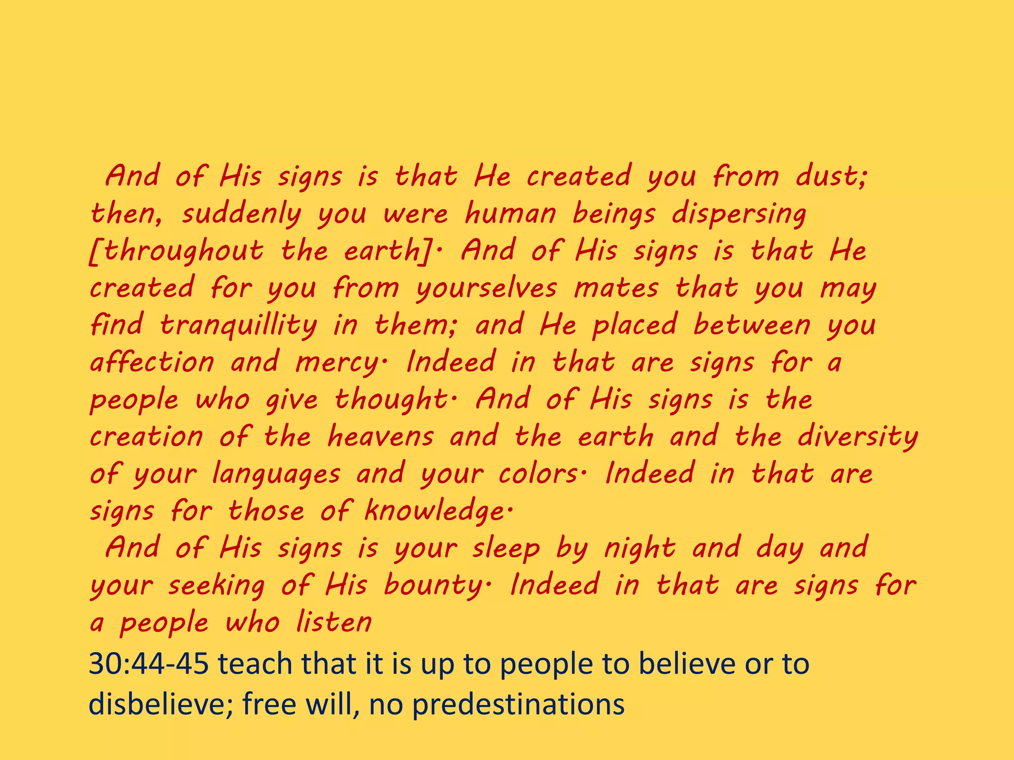 And of His signs is that He created you from dust;
then, suddenly you were human beings dispersing
[throughout the earth]. And of His signs is that He
created for you from yourselves mates that you may
find tranquillity in them; and He placed between you
affection and mercy. Indeed in that are signs for a
people who give thought. And of His signs is the
creation of the heavens and the earth and the diversity
of your languages and your colors. Indeed in that are
signs for those of knowledge.
And of His signs is your sleep by night and day and
your seeking of His bounty. Indeed in that are signs for
a people who listen
30:44-45 teach that it is up to people to believe or to
disbelieve; free will, no predestinations
 