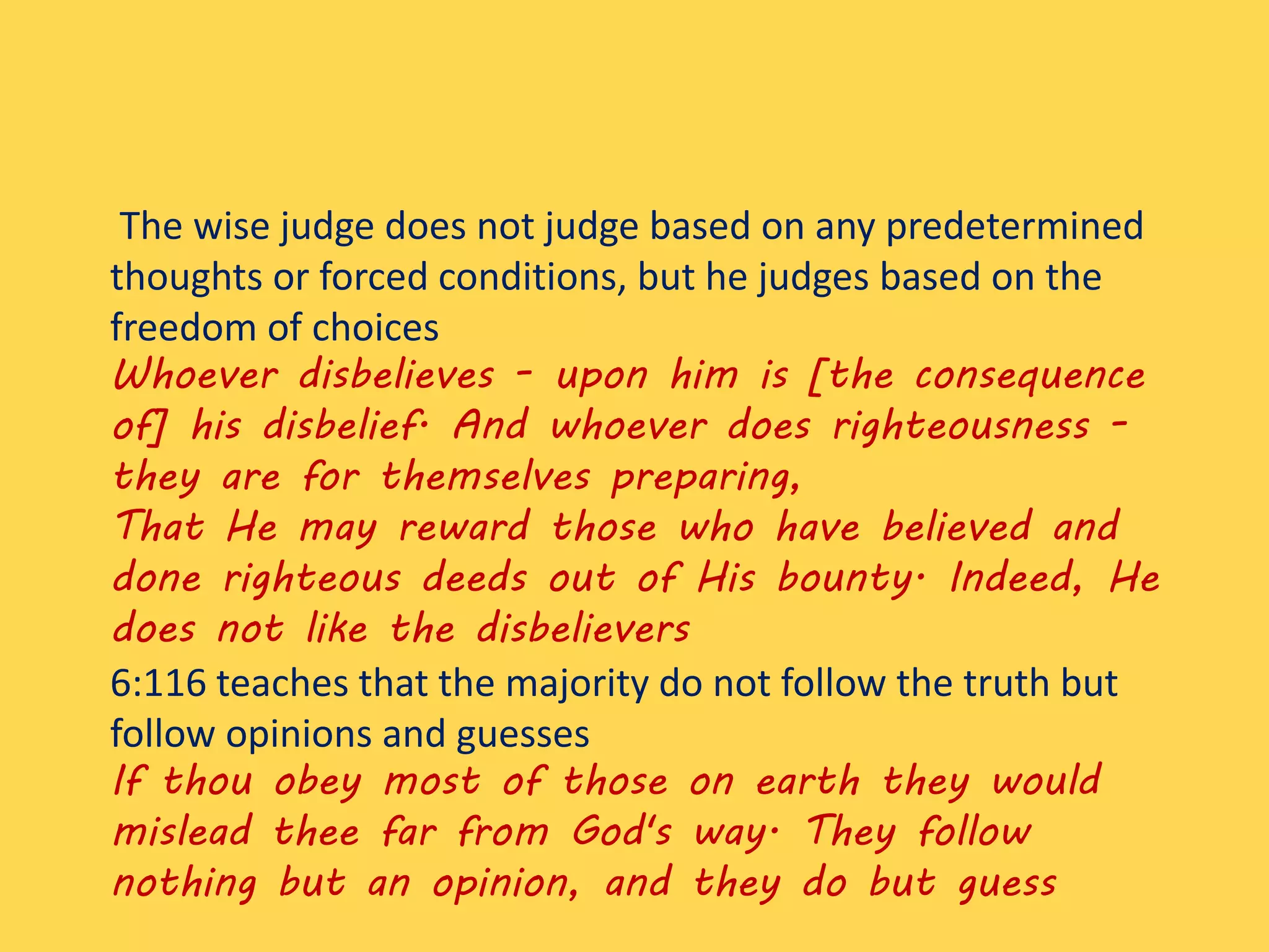 The wise judge does not judge based on any predetermined
thoughts or forced conditions, but he judges based on the
freedom of choices
Whoever disbelieves - upon him is [the consequence
of] his disbelief. And whoever does righteousness -
they are for themselves preparing,
That He may reward those who have believed and
done righteous deeds out of His bounty. Indeed, He
does not like the disbelievers
6:116 teaches that the majority do not follow the truth but
follow opinions and guesses
If thou obey most of those on earth they would
mislead thee far from God's way. They follow
nothing but an opinion, and they do but guess
 
