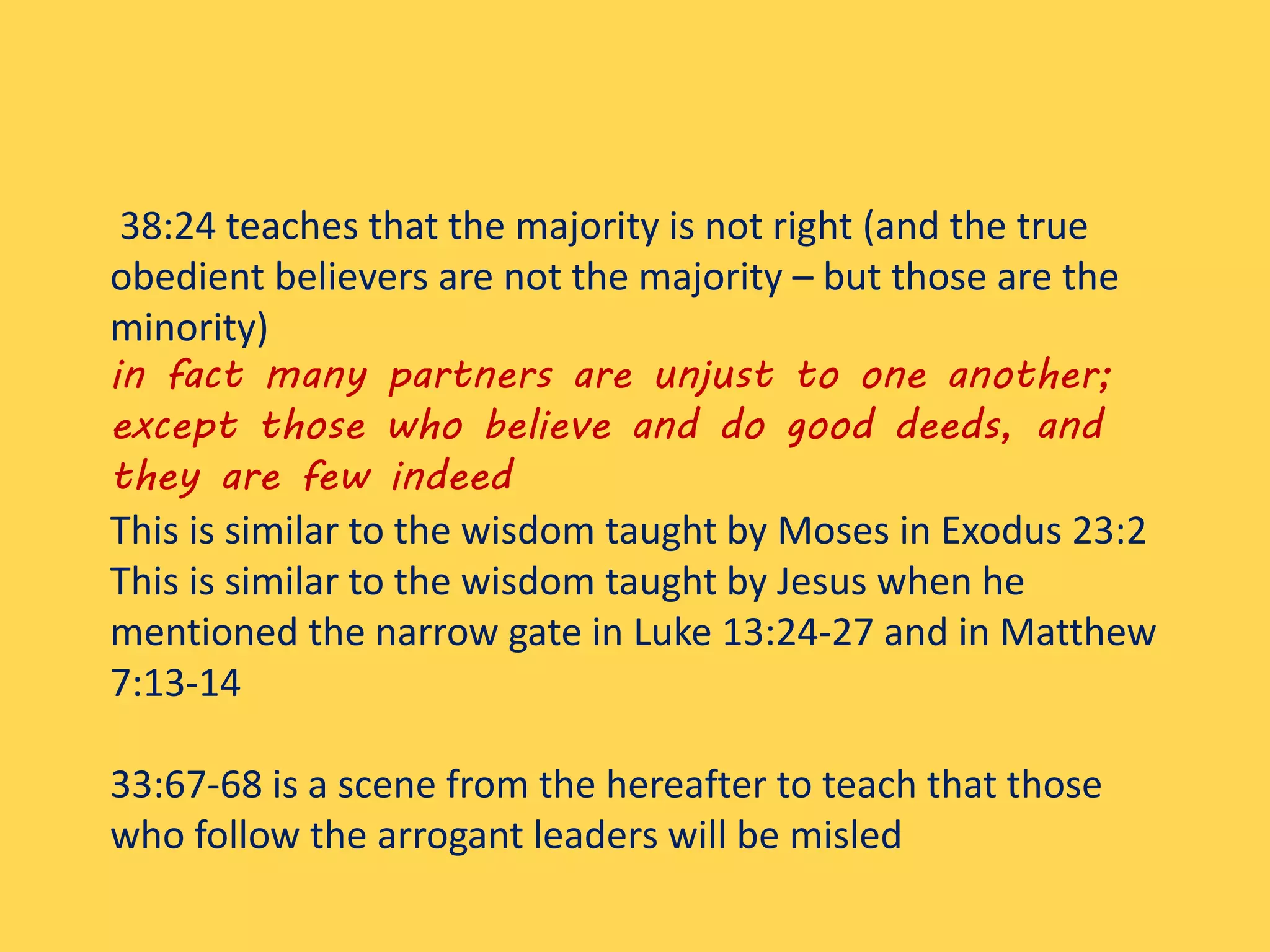 38:24 teaches that the majority is not right (and the true
obedient believers are not the majority – but those are the
minority)
in fact many partners are unjust to one another;
except those who believe and do good deeds, and
they are few indeed
This is similar to the wisdom taught by Moses in Exodus 23:2
This is similar to the wisdom taught by Jesus when he
mentioned the narrow gate in Luke 13:24-27 and in Matthew
7:13-14
33:67-68 is a scene from the hereafter to teach that those
who follow the arrogant leaders will be misled
 