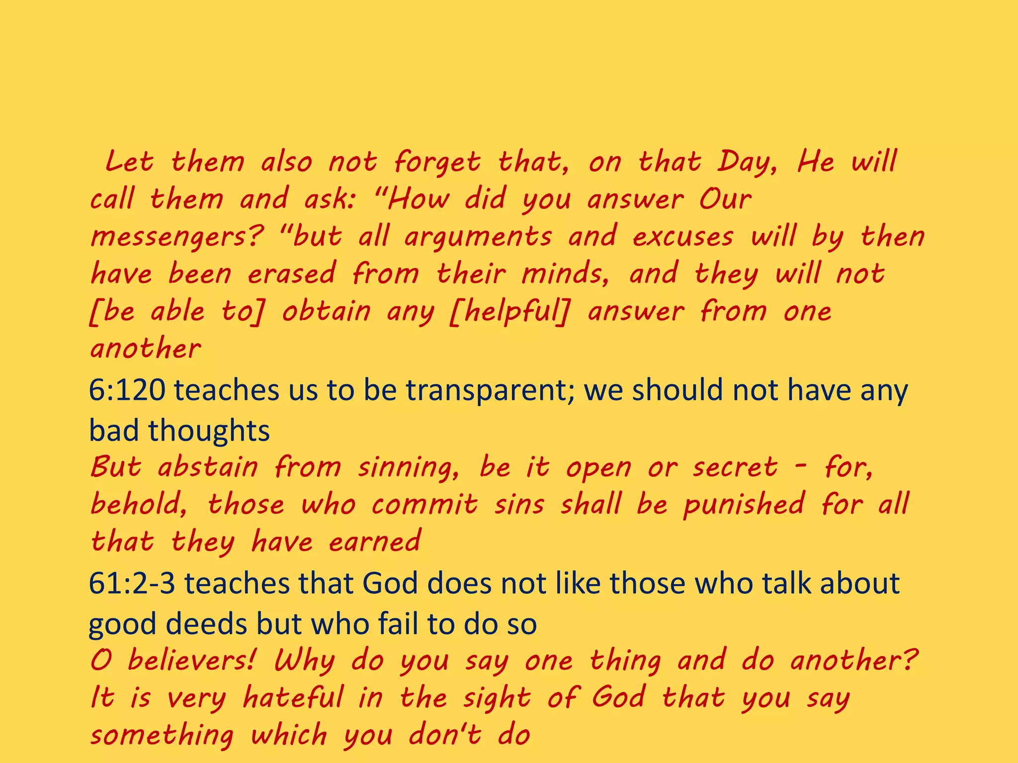 Let them also not forget that, on that Day, He will
call them and ask: "How did you answer Our
messengers? "but all arguments and excuses will by then
have been erased from their minds, and they will not
[be able to] obtain any [helpful] answer from one
another
6:120 teaches us to be transparent; we should not have any
bad thoughts
But abstain from sinning, be it open or secret - for,
behold, those who commit sins shall be punished for all
that they have earned
61:2-3 teaches that God does not like those who talk about
good deeds but who fail to do so
O believers! Why do you say one thing and do another?
It is very hateful in the sight of God that you say
something which you don't do
 