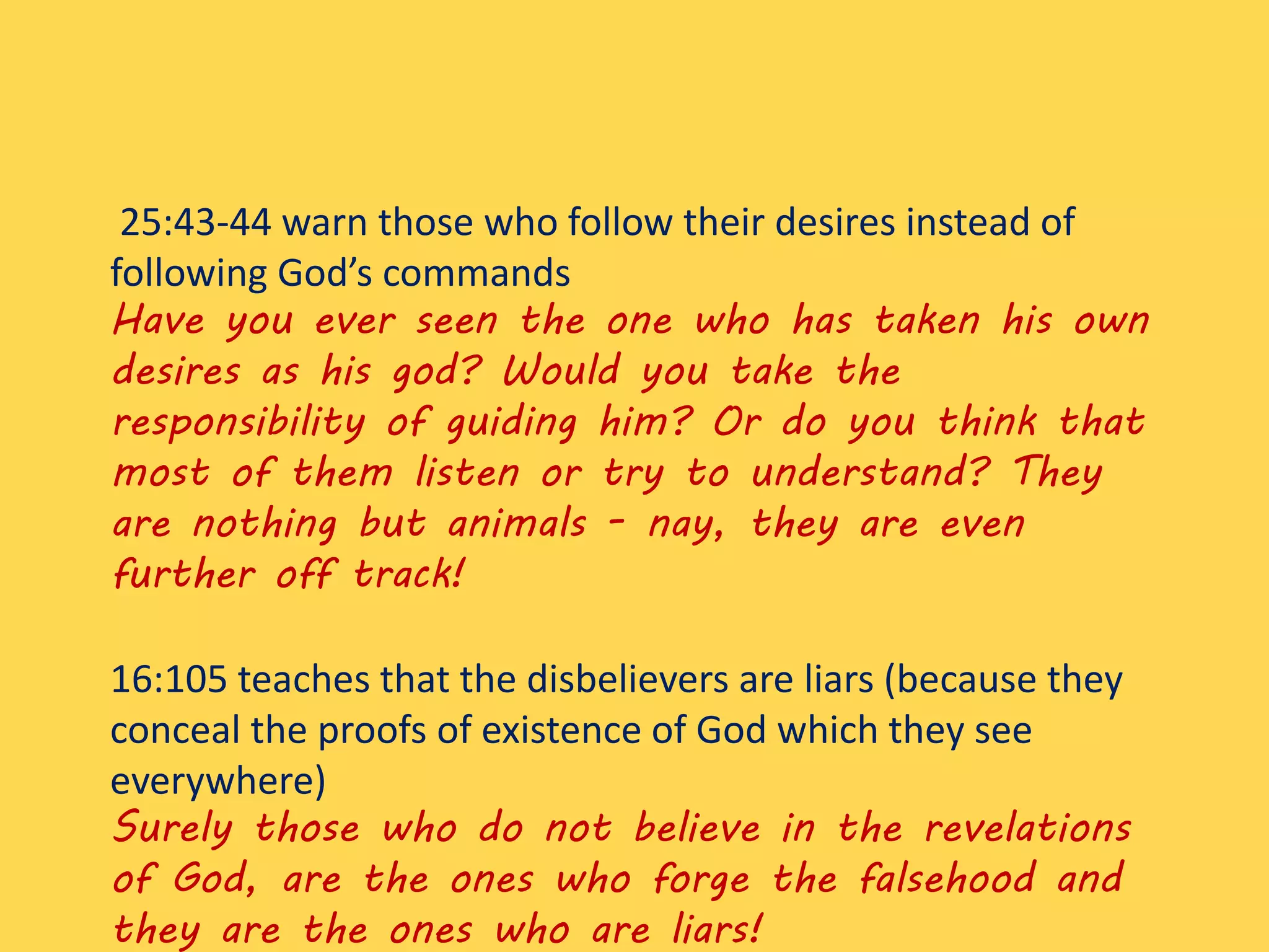 25:43-44 warn those who follow their desires instead of
following God’s commands
Have you ever seen the one who has taken his own
desires as his god? Would you take the
responsibility of guiding him? Or do you think that
most of them listen or try to understand? They
are nothing but animals - nay, they are even
further off track!
16:105 teaches that the disbelievers are liars (because they
conceal the proofs of existence of God which they see
everywhere)
Surely those who do not believe in the revelations
of God, are the ones who forge the falsehood and
they are the ones who are liars!
 