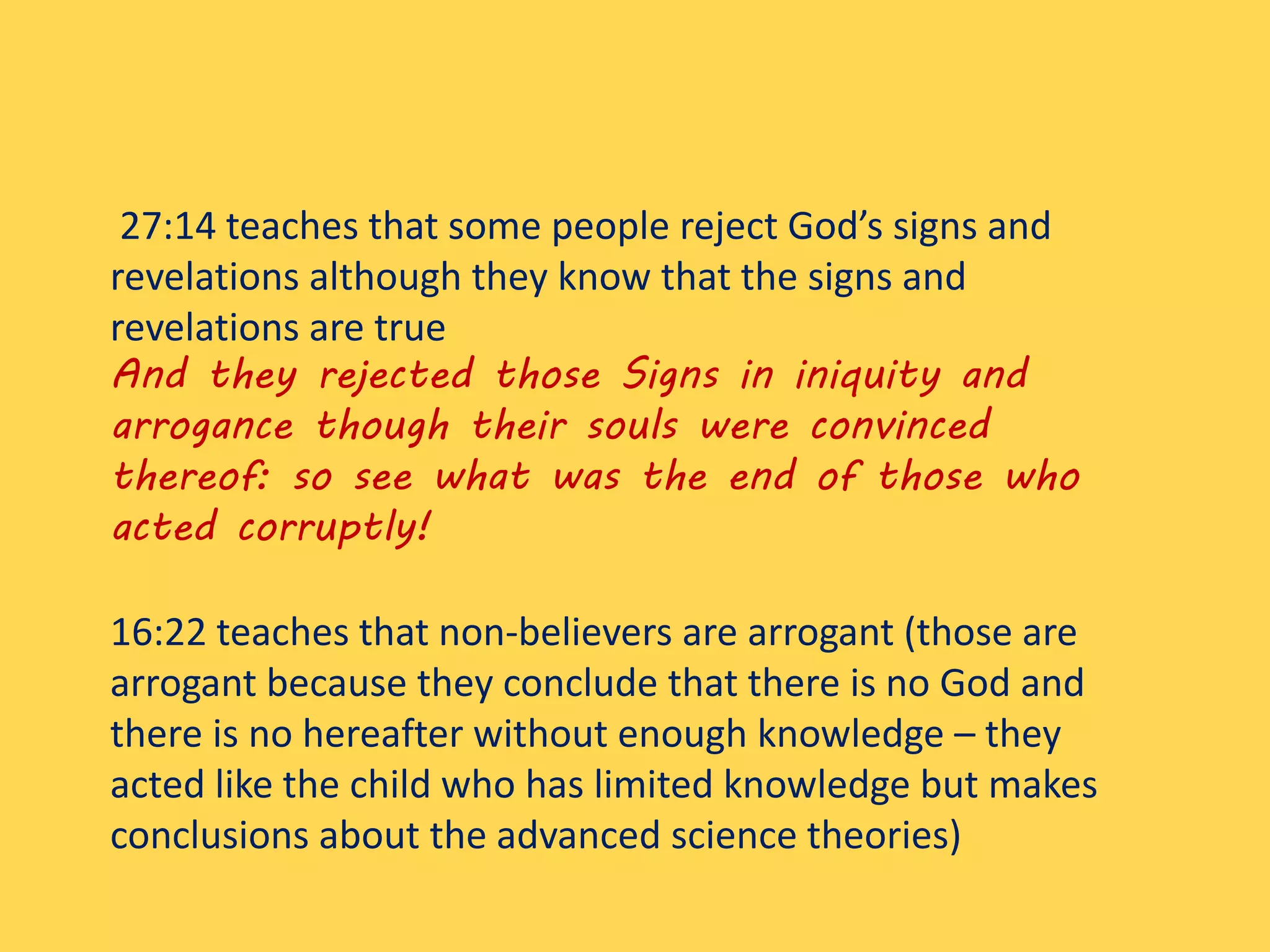 27:14 teaches that some people reject God’s signs and
revelations although they know that the signs and
revelations are true
And they rejected those Signs in iniquity and
arrogance though their souls were convinced
thereof: so see what was the end of those who
acted corruptly!
16:22 teaches that non-believers are arrogant (those are
arrogant because they conclude that there is no God and
there is no hereafter without enough knowledge – they
acted like the child who has limited knowledge but makes
conclusions about the advanced science theories)
 