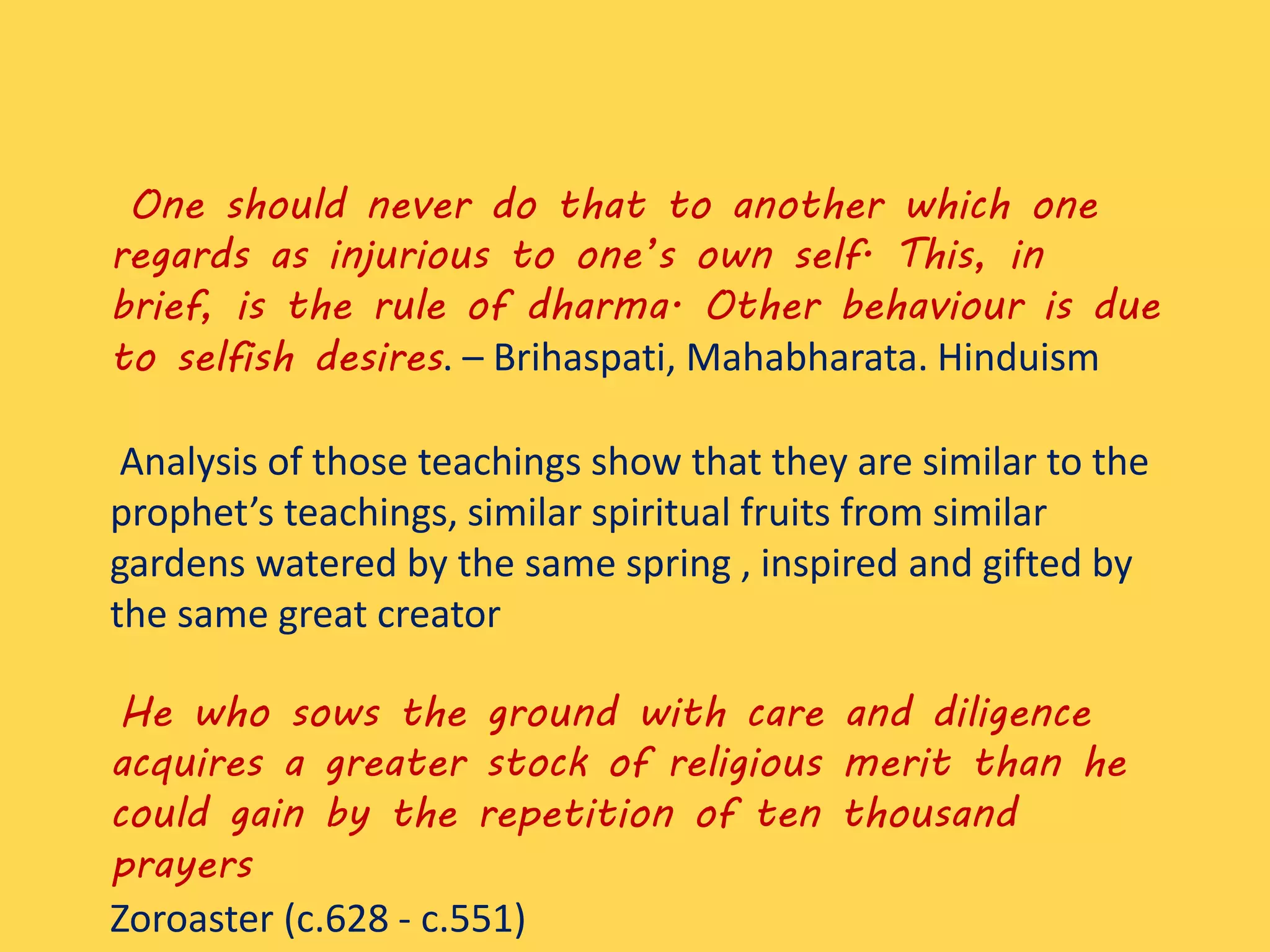 One should never do that to another which one
regards as injurious to one’s own self. This, in
brief, is the rule of dharma. Other behaviour is due
to selfish desires. – Brihaspati, Mahabharata. Hinduism
Analysis of those teachings show that they are similar to the
prophet’s teachings, similar spiritual fruits from similar
gardens watered by the same spring , inspired and gifted by
the same great creator
He who sows the ground with care and diligence
acquires a greater stock of religious merit than he
could gain by the repetition of ten thousand
prayers
Zoroaster (c.628 - c.551)
 