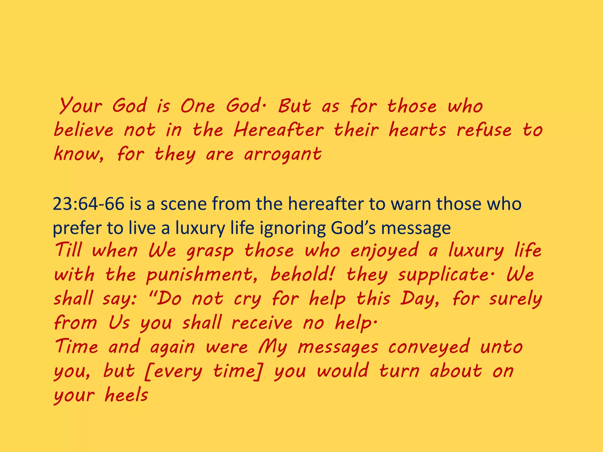 Your God is One God. But as for those who
believe not in the Hereafter their hearts refuse to
know, for they are arrogant
23:64-66 is a scene from the hereafter to warn those who
prefer to live a luxury life ignoring God’s message
Till when We grasp those who enjoyed a luxury life
with the punishment, behold! they supplicate. We
shall say: "Do not cry for help this Day, for surely
from Us you shall receive no help.
Time and again were My messages conveyed unto
you, but [every time] you would turn about on
your heels
 