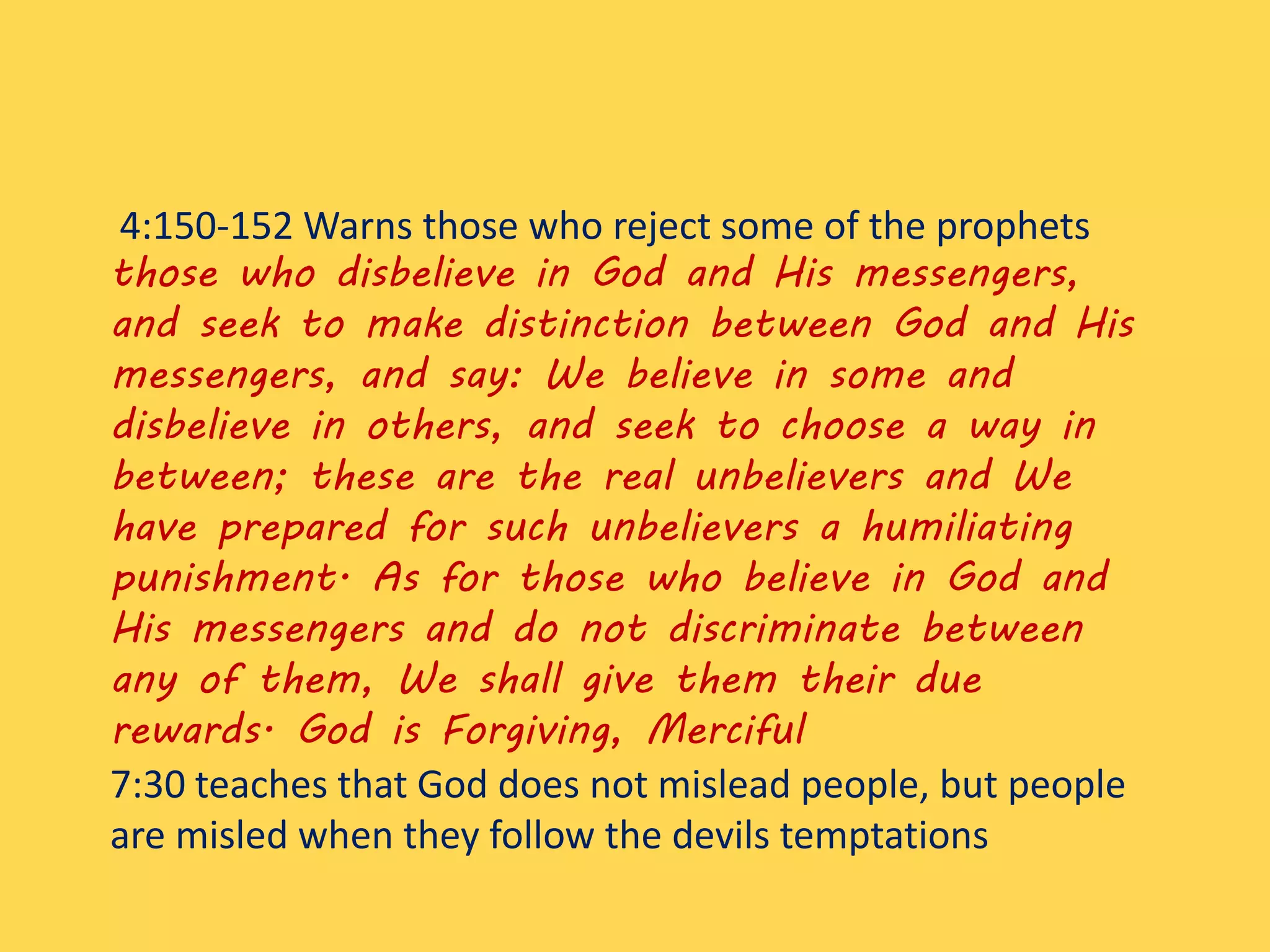 4:150-152 Warns those who reject some of the prophets
those who disbelieve in God and His messengers,
and seek to make distinction between God and His
messengers, and say: We believe in some and
disbelieve in others, and seek to choose a way in
between; these are the real unbelievers and We
have prepared for such unbelievers a humiliating
punishment. As for those who believe in God and
His messengers and do not discriminate between
any of them, We shall give them their due
rewards. God is Forgiving, Merciful
7:30 teaches that God does not mislead people, but people
are misled when they follow the devils temptations
 